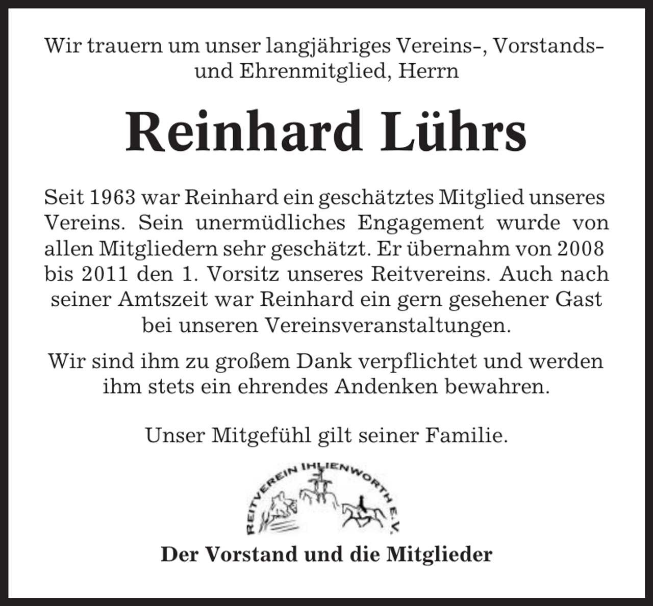 <p>Wir trauern um unser langjähriges Vereins-, Vorstandsund Ehrenmitglied, Herrn</p><p>Reinhard Lührs<br />Seit 1963 war Reinhard ein geschätztes Mitglied unseres<br />Vereins. Sein unermüdliches Engagement wurde von<br />allen Mitgliedern sehr geschätzt. Er übernahm von 2008<br />bis 2011 den 1. Vorsitz unseres Reitvereins. Auch nach<br />seiner Amtszeit war Reinhard ein gern gesehener Gast<br />bei unseren Vereinsveranstaltungen.<br />Wir sind ihm zu großem Dank verpflichtet und werden<br />ihm stets ein ehrendes Andenken bewahren.<br />Unser Mitgefühl gilt seiner Familie.</p><p>Der Vorstand und die Mitglieder</p>