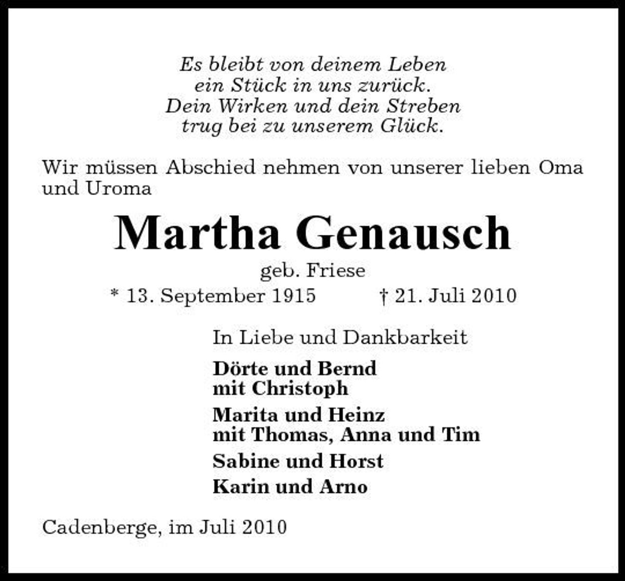 <p>Es bleibt von deinem Leben ein Stück in uns zurück. Dein Wirken und dein Streben trug bei zu unserem Glück. Wir müssen Abschied nehmen von unserer lieben Oma und Uroma</p><p>Martha Genausch<br />geb. Friese * 13. September 1915 † 21. Juli 2010 In Liebe und Dankbarkeit Dörte und Bernd mit Christoph Marita und Heinz mit Thomas, Anna und Tim Sabine und Horst Karin und Arno Cadenberge, im Juli 2010</p>