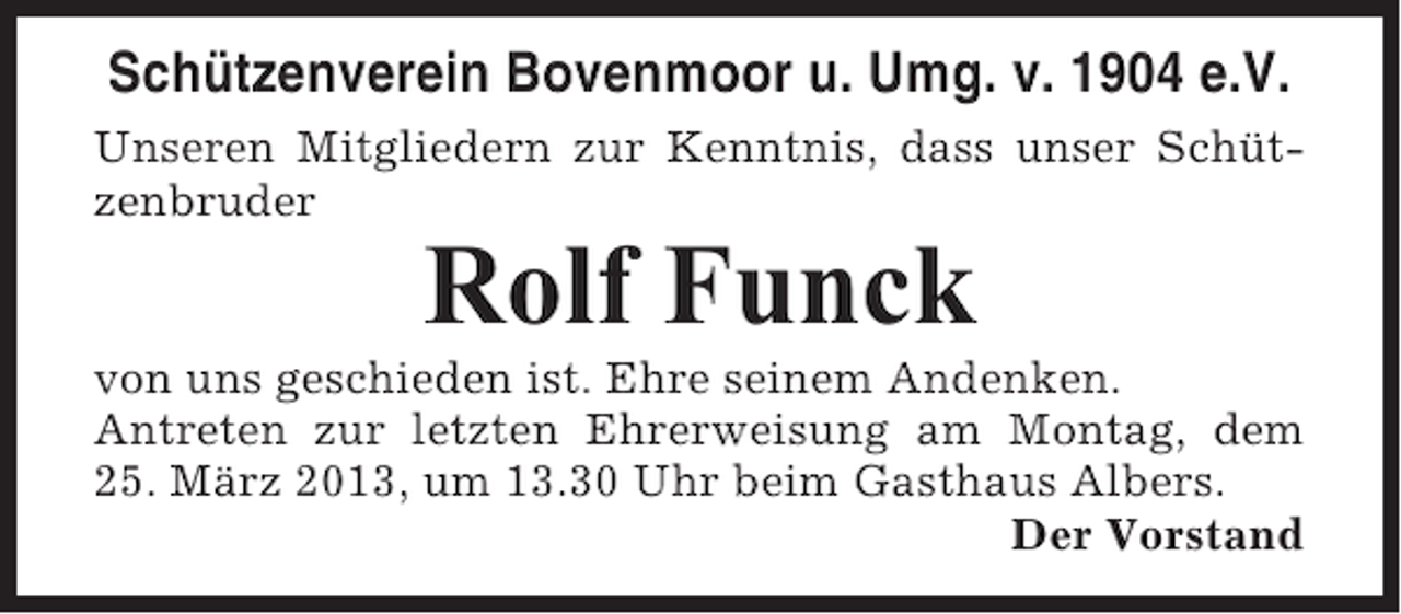 <p>Schützenverein Bovenmoor u. Umg. v. 1904 e.V.<br />Unseren Mitgliedern zur Kenntnis, dass unser Schützenbruder</p><p>Rolf Funck<br />von uns geschieden ist. Ehre seinem Andenken.<br />Antreten zur letzten Ehrerweisung am Montag, dem<br />25. März 2013, um 13.30 Uhr beim Gasthaus Albers.<br />Der Vorstand</p>