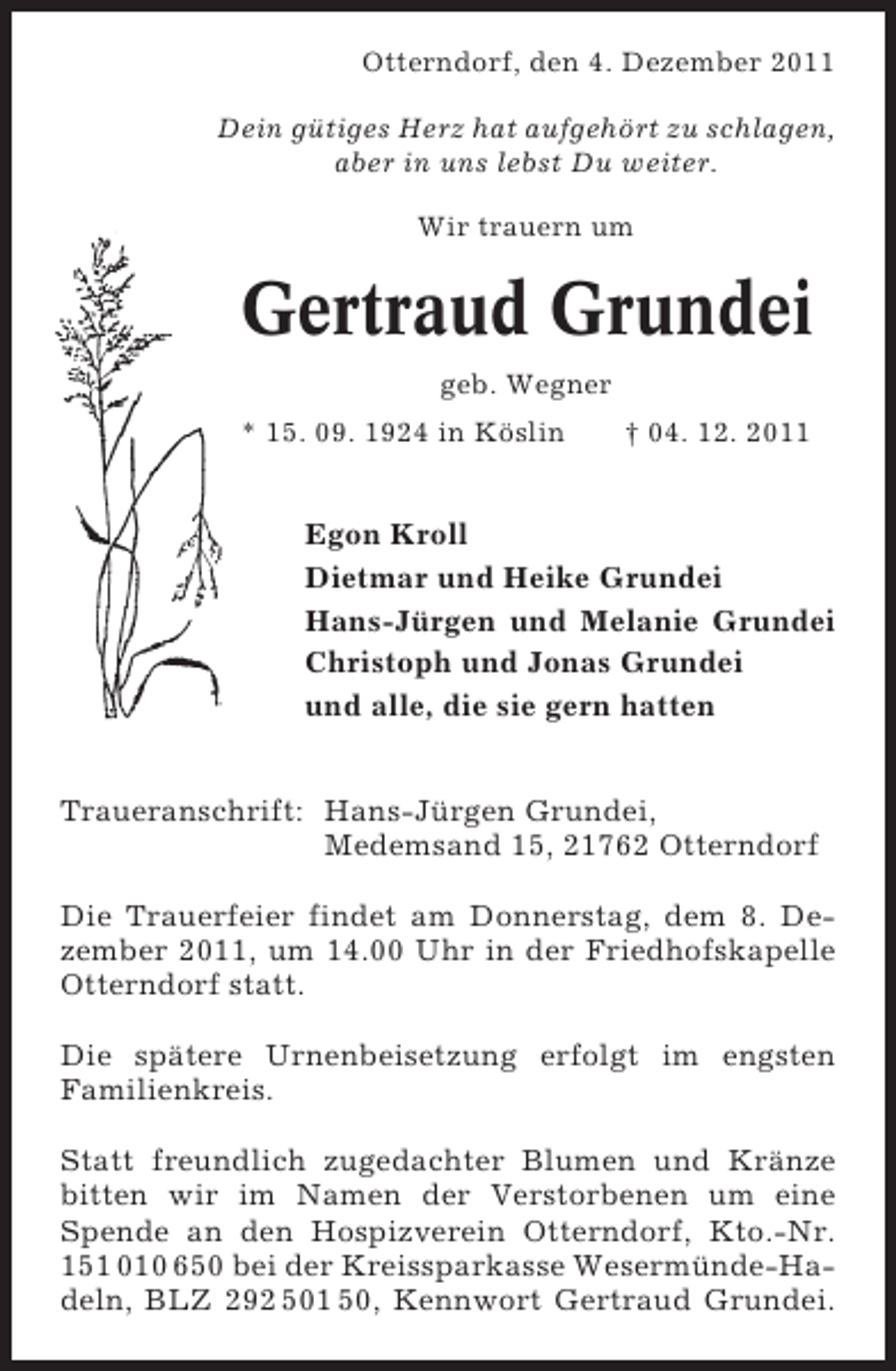 <p>Otterndorf, den 4. Dezember 2011<br />Dein gütiges Herz hat aufgehört zu schlagen,<br />aber in uns lebst Du weiter.<br />Wir trauern um</p><p>Gertraud Grundei<br />geb. Wegner<br />* 15. 09. 1924 in Köslin</p><p>† 04. 12. 2011</p><p>Egon Kroll<br />Dietmar und Heike Grundei<br />Hans-Jürgen und Melanie Grundei<br />Christoph und Jonas Grundei<br />und alle, die sie gern hatten<br />Traueranschrift: Hans-Jürgen Grundei,<br />Medemsand 15, 21762 Otterndorf<br />Die Trauerfeier findet am Donnerstag, dem 8. Dezember 2011, um 14.00 Uhr in der Friedhofskapelle<br />Otterndorf statt.<br />Die spätere Urnenbeisetzung erfolgt im engsten<br />Familienkreis.<br />Statt freundlich zugedachter Blumen und Kränze<br />bitten wir im Namen der Verstorbenen um eine<br />Spende an den Hospizverein Otterndorf, Kto.-Nr.<br />151 010 650 bei der Kreissparkasse Wesermünde-Hadeln, BLZ 292 501 50, Kennwort Gertraud Grundei.</p>