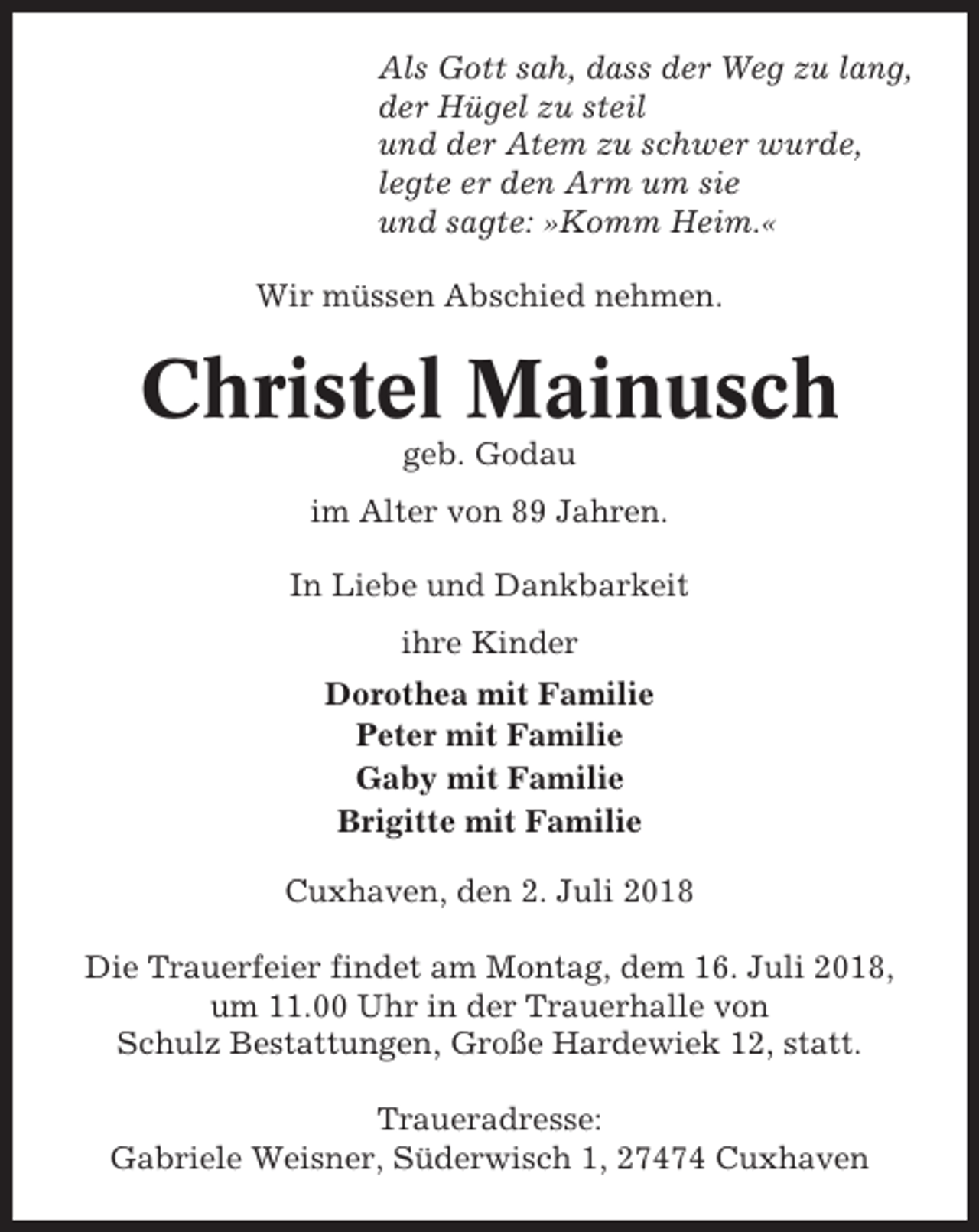 <p>Als Gott sah, dass der Weg zu lang,<br />der Hügel zu steil<br />und der Atem zu schwer wurde,<br />legte er den Arm um sie<br />und sagte: »Komm Heim.«<br />Wir müssen Abschied nehmen.</p><p>Christel Mainusch<br />geb. Godau<br />im Alter von 89 Jahren.<br />In Liebe und Dankbarkeit<br />ihre Kinder<br />Dorothea mit Familie<br />Peter mit Familie<br />Gaby mit Familie<br />Brigitte mit Familie<br />Cuxhaven, den 2. Juli 2018<br />Die Trauerfeier findet am Montag, dem 16. Juli 2018,<br />um 11.00 Uhr in der Trauerhalle von<br />Schulz Bestattungen, Große Hardewiek 12, statt.<br />Traueradresse:<br />Gabriele Weisner, Süderwisch 1, 27474 Cuxhaven</p>