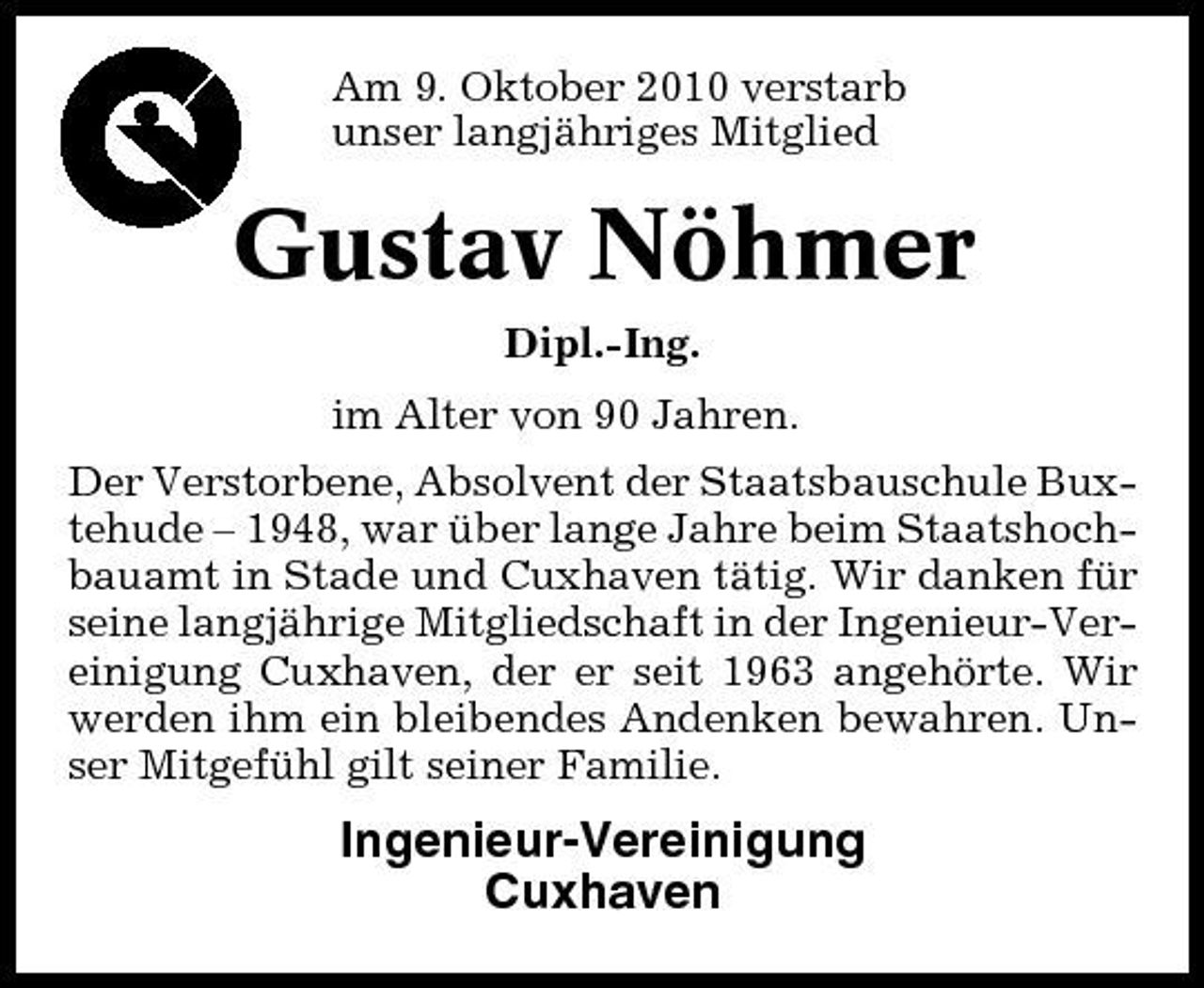 <p>Am 9. Oktober 2010 verstarb unser langjähriges Mitglied</p><p>Gustav Nöhmer<br />Dipl.-Ing. im Alter von 90 Jahren. Der Verstorbene, Absolvent der Staatsbauschule Buxtehude – 1948, war über lange Jahre beim Staatshochbauamt in Stade und Cuxhaven tätig. Wir danken für seine langjährige Mitgliedschaft in der Ingenieur-Vereinigung Cuxhaven, der er seit 1963 angehörte. Wir werden ihm ein bleibendes Andenken bewahren. Unser Mitgefühl gilt seiner Familie.</p><p>Ingenieur-Vereinigung Cuxhaven</p>