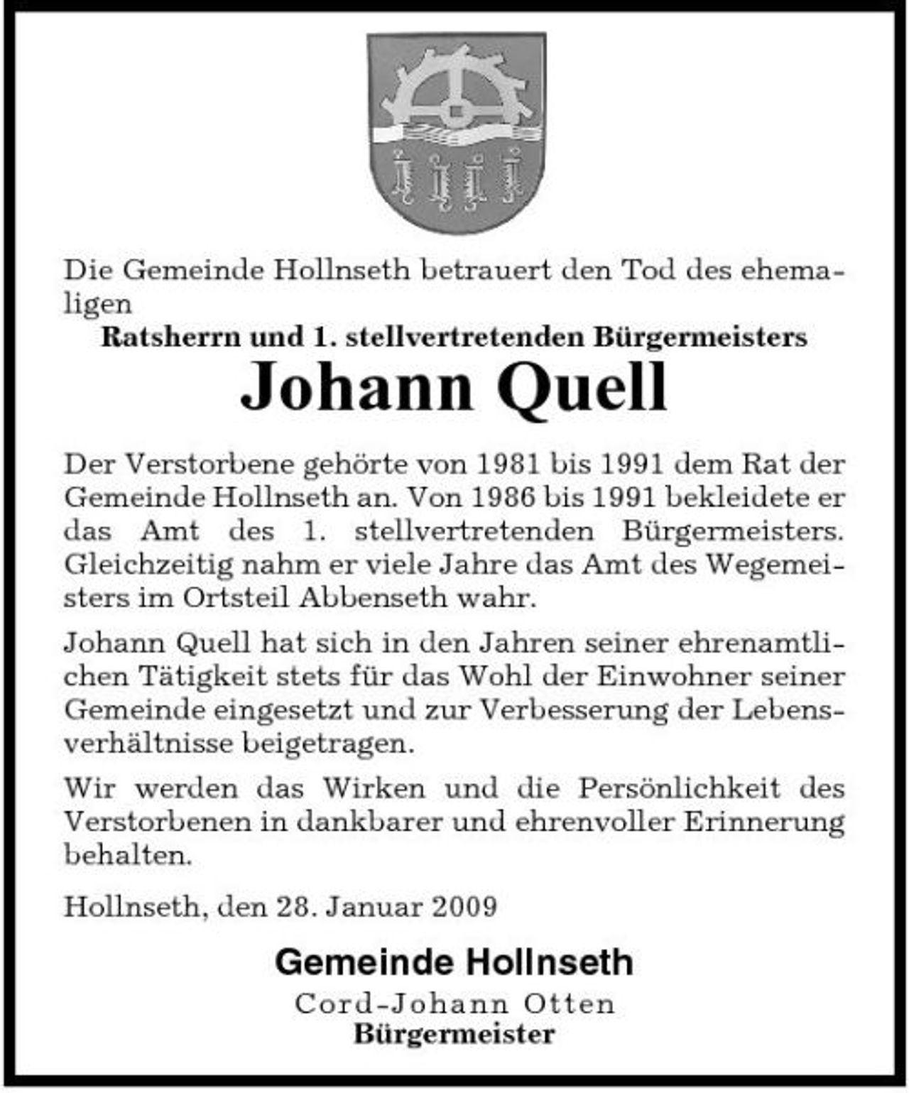 <p>Die Gemeinde Hollnseth betrauert den Tod des ehemaligen Ratsherrn und 1. stellvertretenden Bürgermeisters</p><p>Johann Quell<br />Der Verstorbene gehörte von 1981 bis 1991 dem Rat der Gemeinde Hollnseth an. Von 1986 bis 1991 bekleidete er das Amt des 1. stellvertretenden Bürgermeisters. Gleichzeitig nahm er viele Jahre das Amt des Wegemeisters im Ortsteil Abbenseth wahr. Johann Quell hat sich in den Jahren seiner ehrenamtlichen Tätigkeit stets für das Wohl der Einwohner seiner Gemeinde eingesetzt und zur Verbesserung der Lebensverhältnisse beigetragen. Wir werden das Wirken und die Persönlichkeit des Verstorbenen in dankbarer und ehrenvoller Erinnerung behalten. Hollnseth, den 28. Januar 2009</p><p>Gemeinde Hollnseth<br />C o r d - J o ha nn Ot t e n Bürgermeister</p>