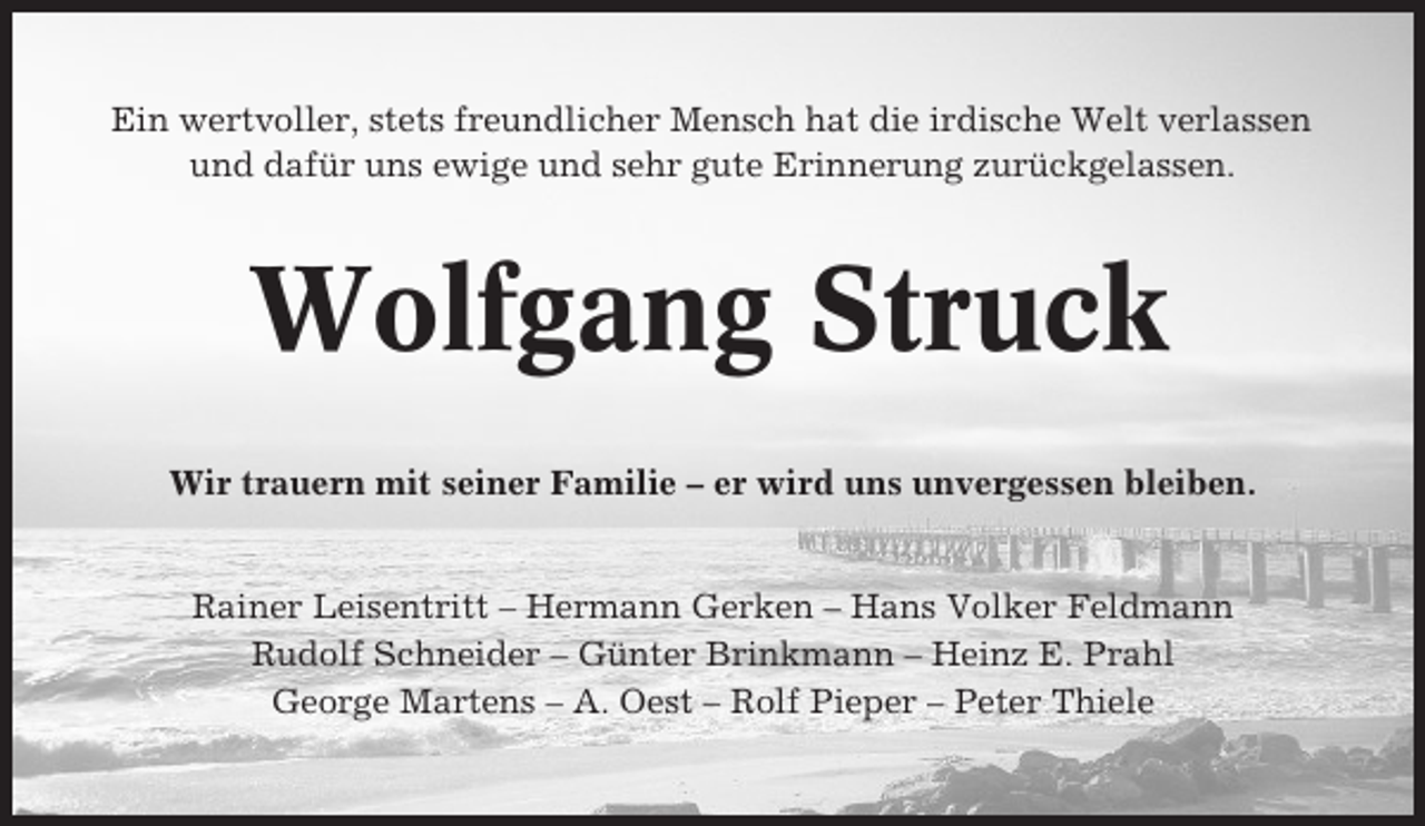 <p>Ein wertvoller, stets freundlicher Mensch hat die irdische Welt verlassen<br />und dafür uns ewige und sehr gute Erinnerung zurückgelassen.</p><p>Wolfgang Struck<br />Wir trauern mit seiner Familie – er wird uns unvergessen bleiben.</p><p>Rainer Leisentritt – Hermann Gerken – Hans Volker Feldmann<br />Rudolf Schneider – Günter Brinkmann – Heinz E. Prahl<br />George Martens – A. Oest – Rolf Pieper – Peter Thiele</p>