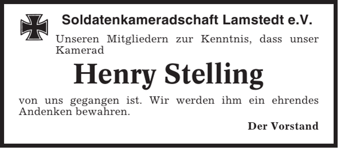 <p>Soldatenkameradschaft Lamstedt e.V.<br />Unseren Mitgliedern zur Kenntnis, dass unser<br />Kamerad</p><p>Henry Stelling<br />von uns gegangen ist. Wir werden ihm ein ehrendes<br />Andenken bewahren.<br />Der Vorstand</p>