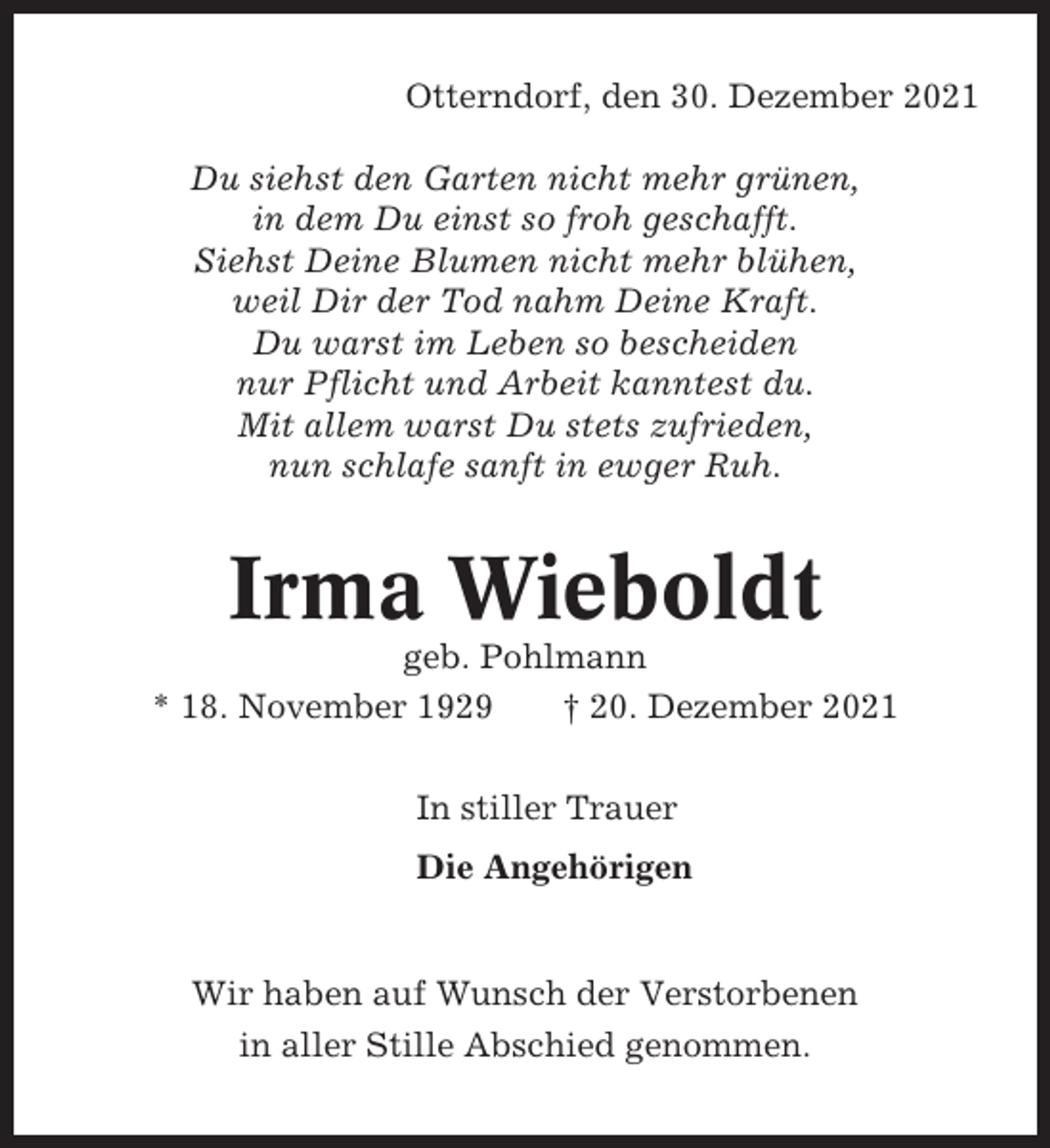 <p>Otterndorf, den 30. Dezember 2021<br />Du siehst den Garten nicht mehr grünen,<br />in dem Du einst so froh geschafft.<br />Siehst Deine Blumen nicht mehr blühen,<br />weil Dir der Tod nahm Deine Kraft.<br />Du warst im Leben so bescheiden<br />nur Pflicht und Arbeit kanntest du.<br />Mit allem warst Du stets zufrieden,<br />nun schlafe sanft in ewger Ruh.</p><p>Irma Wieboldt<br />geb. Pohlmann<br />* 18. November 1929<br />† 20. Dezember 2021<br />In stiller Trauer<br />Die Angehörigen</p><p>Wir haben auf Wunsch der Verstorbenen<br />in aller Stille Abschied genommen.</p>