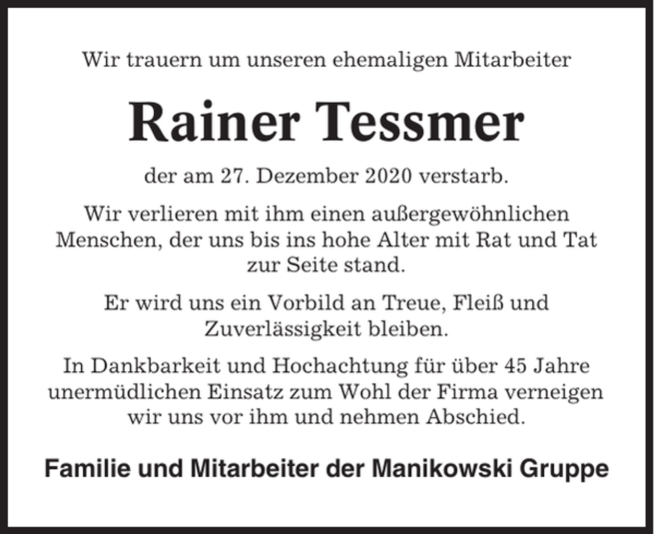 <p>Wir trauern um unseren ehemaligen Mitarbeiter</p><p>Rainer Tessmer<br />der am 27. Dezember 2020 verstarb.<br />Wir verlieren mit ihm einen außergewöhnlichen<br />Menschen, der uns bis ins hohe Alter mit Rat und Tat<br />zur Seite stand.<br />Er wird uns ein Vorbild an Treue, Fleiß und<br />Zuverlässigkeit bleiben.<br />In Dankbarkeit und Hochachtung für über 45 Jahre<br />unermüdlichen Einsatz zum Wohl der Firma verneigen<br />wir uns vor ihm und nehmen Abschied.</p><p>Familie und Mitarbeiter der Manikowski Gruppe</p>