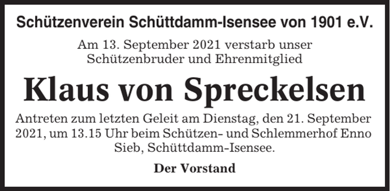<p>Schützenverein Schüttdamm-Isensee von 1901 e.V.<br />Am 13. September 2021 verstarb unser<br />Schützenbruder und Ehrenmitglied</p><p>Klaus von Spreckelsen<br />Antreten zum letzten Geleit am Dienstag, den 21. September<br />2021, um 13.15 Uhr beim Schützen- und Schlemmerhof Enno<br />Sieb, Schüttdamm-Isensee.<br />Der Vorstand</p>
