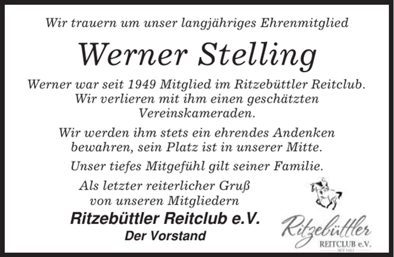 <p>Wir trauern um unser langjähriges Ehrenmitglied</p><p>Werner Stelling<br />Werner war seit 1949 Mitglied im Ritzebüttler Reitclub.<br />Wir verlieren mit ihm einen geschätzten<br />Vereinskameraden.<br />Wir werden ihm stets ein ehrendes Andenken<br />bewahren, sein Platz ist in unserer Mitte.<br />Unser tiefes Mitgefühl gilt seiner Familie.<br />Als letzter reiterlicher Gruß<br />von unseren Mitgliedern</p><p>Ritzebüttler Reitclub e.V.<br />Der Vorstand</p>