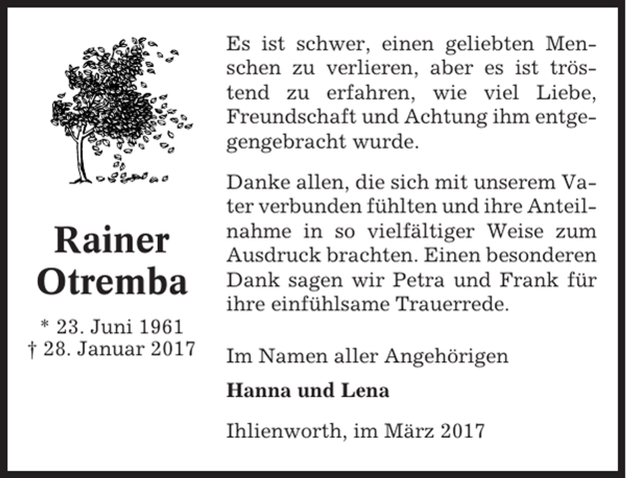 <p>Es ist schwer, einen geliebten Menschen zu verlieren, aber es ist tröstend zu erfahren, wie viel Liebe,<br />Freundschaft und Achtung ihm entgegengebracht wurde.</p><p>Rainer<br />Otremba<br />* 23. Juni 1961<br />† 28. Januar 2017</p><p>Danke allen, die sich mit unserem Vater verbunden fühlten und ihre Anteilnahme in so vielfältiger Weise zum<br />Ausdruck brachten. Einen besonderen<br />Dank sagen wir Petra und Frank für<br />ihre einfühlsame Trauerrede.<br />Im Namen aller Angehörigen<br />Hanna und Lena<br />Ihlienworth, im März 2017</p>