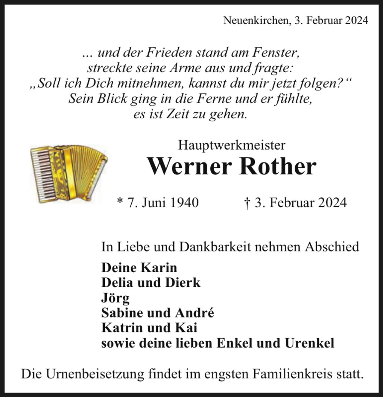 <p>Neuenkirchen, 3. Februar 2024</p><p>… und der Frieden stand am Fenster,<br />streckte seine Arme aus und fragte:<br />„Soll ich Dich mitnehmen, kannst du mir jetzt folgen?“<br />Sein Blick ging in die Ferne und er fühlte,<br />es ist Zeit zu gehen.<br />Hauptwerkmeister</p><p>Werner Rother<br />* 7. Juni 1940</p><p>† 3. Februar 2024</p><p>In Liebe und Dankbarkeit nehmen Abschied<br />Deine Karin<br />Delia und Dierk<br />Jörg<br />Sabine und André<br />Katrin und Kai<br />sowie deine lieben Enkel und Urenkel<br />Die Urnenbeisetzung findet im engsten Familienkreis statt.</p>