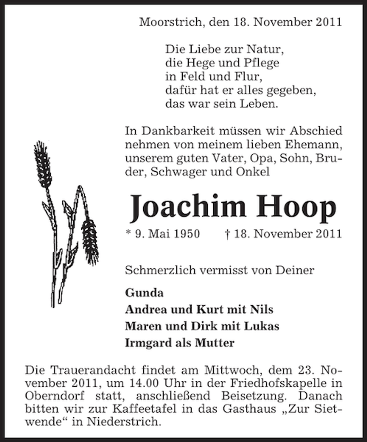 <p>Moorstrich, den 18. November 2011<br />Die Liebe zur Natur,<br />die Hege und Pflege<br />in Feld und Flur,<br />dafür hat er alles gegeben,<br />das war sein Leben.<br />In Dankbarkeit müssen wir Abschied<br />nehmen von meinem lieben Ehemann,<br />unserem guten Vater, Opa, Sohn, Bruder, Schwager und Onkel</p><p>Joachim Hoop<br />* 9. Mai 1950</p><p>† 18. November 2011</p><p>Schmerzlich vermisst von Deiner<br />Gunda<br />Andrea und Kurt mit Nils<br />Maren und Dirk mit Lukas<br />Irmgard als Mutter<br />Die Trauerandacht findet am Mittwoch, dem 23. November 2011, um 14.00 Uhr in der Friedhofskapelle in<br />Oberndorf statt, anschließend Beisetzung. Danach<br />bitten wir zur Kaffeetafel in das Gasthaus „Zur Sietwende“ in Niederstrich.</p>