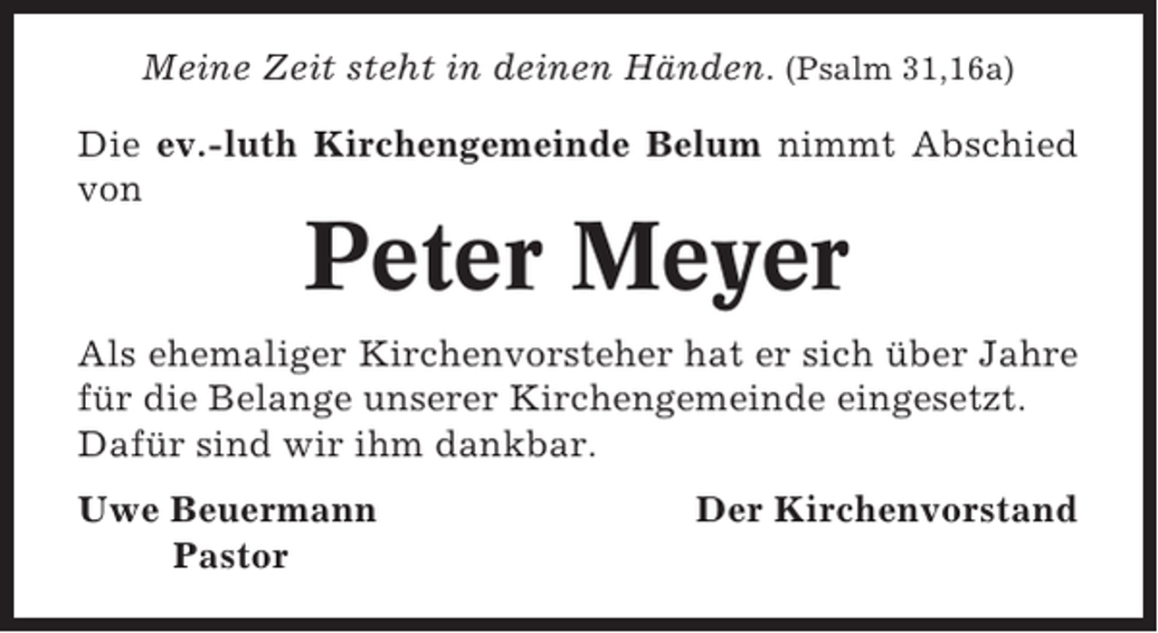 <p>Meine Zeit steht in deinen Händen. (Psalm 31,16a)<br />Die ev.-luth Kirchengemeinde Belum nimmt Abschied<br />von</p><p>Peter Meyer<br />Als ehemaliger Kirchenvorsteher hat er sich über Jahre<br />für die Belange unserer Kirchengemeinde eingesetzt.<br />Dafür sind wir ihm dankbar.<br />Uwe Beuermann<br />Pastor</p><p>Der Kirchenvorstand</p>