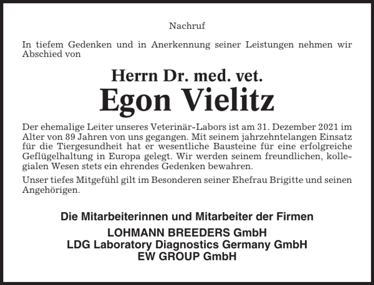 <p>Nachruf<br />In tiefem Gedenken und in Anerkennung seiner Leistungen nehmen wir<br />Abschied von</p><p>Herrn Dr. med. vet.</p><p>Egon Vielitz<br />Der ehemalige Leiter unseres Veterinär-Labors ist am 31. Dezember 2021 im<br />Alter von 89 Jahren von uns gegangen. Mit seinem jahrzehntelangen Einsatz<br />für die Tiergesundheit hat er wesentliche Bausteine für eine erfolgreiche<br />Geflügelhaltung in Europa gelegt. Wir werden seinem freundlichen, kollegialen Wesen stets ein ehrendes Gedenken bewahren.<br />Unser tiefes Mitgefühl gilt im Besonderen seiner Ehefrau Brigitte und seinen<br />Angehörigen.</p><p>Die Mitarbeiterinnen und Mitarbeiter der Firmen<br />LOHMANN BREEDERS GmbH<br />LDG Laboratory Diagnostics Germany GmbH<br />EW GROUP GmbH</p>