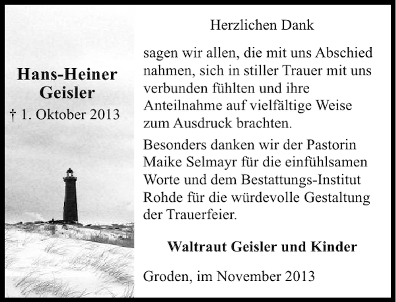 <p>Herzlichen Dank</p><p>Hans-Heiner<br />Geisler</p><p>† 1. Oktober 2013</p><p>sagen wir allen, die mit uns Abschied<br />nahmen, sich in stiller Trauer mit uns<br />verbunden fühlten und ihre<br />Anteilnahme auf vielfältige Weise<br />zum Ausdruck brachten.<br />Besonders danken wir der Pastorin<br />Maike Selmayr für die einfühlsamen<br />Worte und dem Bestattungs-Institut<br />Rohde für die würdevolle Gestaltung<br />der Trauerfeier.<br />Waltraut Geisler und Kinder<br />Groden, im November 2013</p>