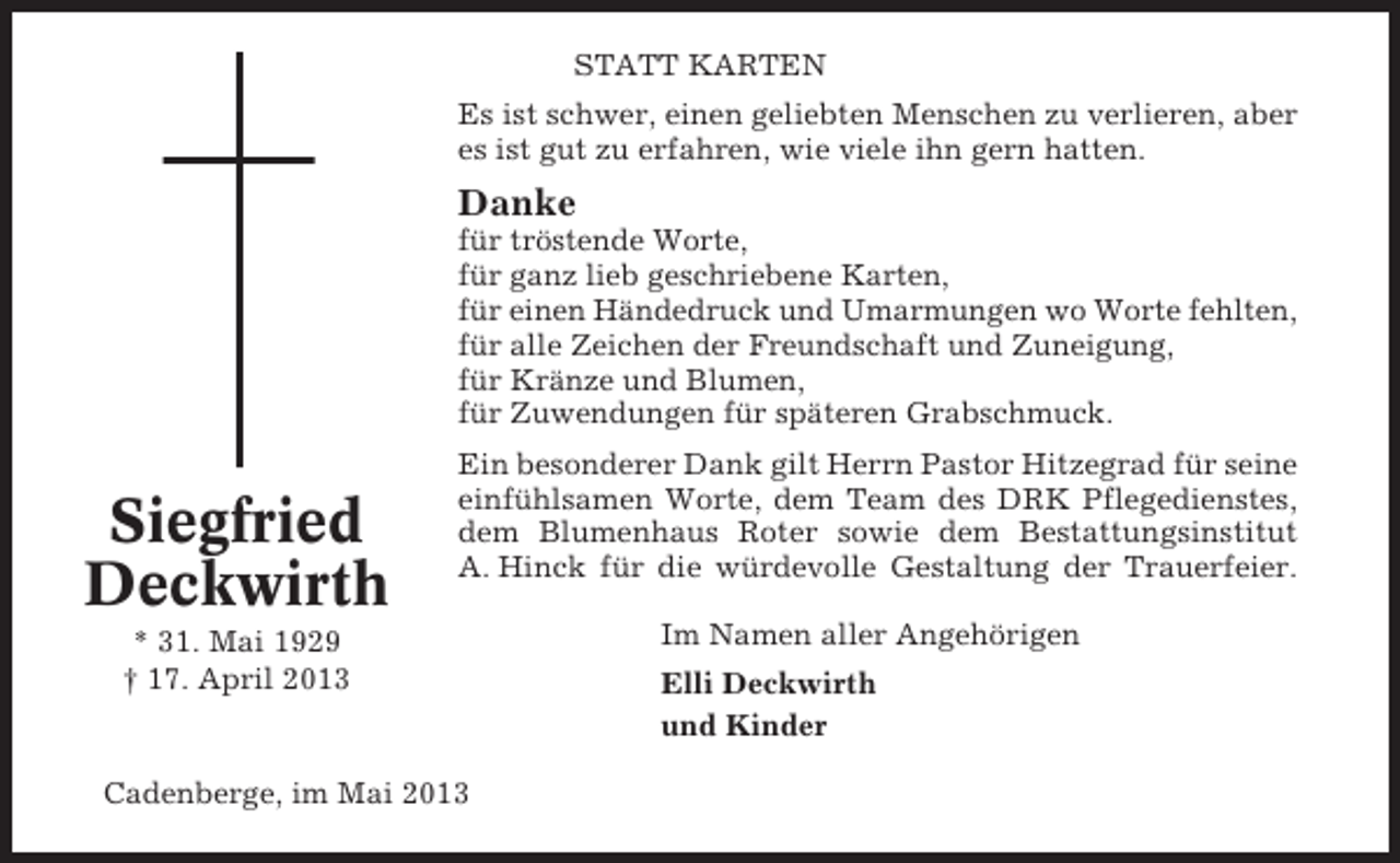 <p>STATT KARTEN<br />Es ist schwer, einen geliebten Menschen zu verlieren, aber<br />es ist gut zu erfahren, wie viele ihn gern hatten.</p><p>Danke<br />für tröstende Worte,<br />für ganz lieb geschriebene Karten,<br />für einen Händedruck und Umarmungen wo Worte fehlten,<br />für alle Zeichen der Freundschaft und Zuneigung,<br />für Kränze und Blumen,<br />für Zuwendungen für späteren Grabschmuck.</p><p>Siegfried<br />Deckwirth</p><p>Ein besonderer Dank gilt Herrn Pastor Hitzegrad für seine<br />einfühlsamen Worte, dem Team des DRK Pflegedienstes,<br />dem Blumenhaus Roter sowie dem Bestattungsinstitut<br />A. Hinck für die würdevolle Gestaltung der Trauerfeier.</p><p>* 31. Mai 1929<br />† 17. April 2013</p><p>Cadenberge, im Mai 2013</p><p>Im Namen aller Angehörigen<br />Elli Deckwirth<br />und Kinder</p>