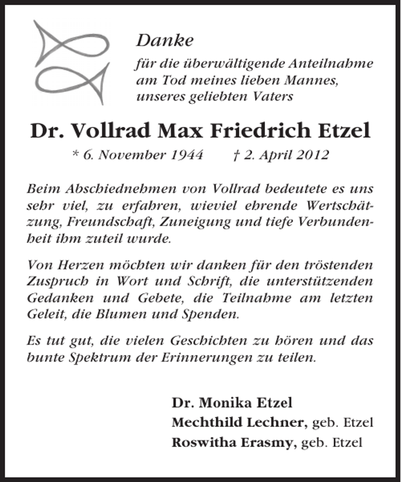 <p>Danke<br />für die überwältigende Anteilnahme<br />am Tod meines lieben Mannes,<br />unseres geliebten Vaters</p><p>Dr. Vollrad Max Friedrich Etzel<br />* 6. November 1944</p><p>† 2. April 2012</p><p>Beim Abschiednehmen von Vollrad bedeutete es uns<br />sehr viel, zu erfahren, wieviel ehrende Wertschätzung, Freundschaft, Zuneigung und tiefe Verbundenheit ihm zuteil wurde.<br />Von Herzen möchten wir danken für den tröstenden<br />Zuspruch in Wort und Schrift, die unterstützenden<br />Gedanken und Gebete, die Teilnahme am letzten<br />Geleit, die Blumen und Spenden.<br />Es tut gut, die vielen Geschichten zu hören und das<br />bunte Spektrum der Erinnerungen zu teilen.<br />Dr. Monika Etzel<br />Mechthild Lechner, geb. Etzel<br />Roswitha Erasmy, geb. Etzel</p>
