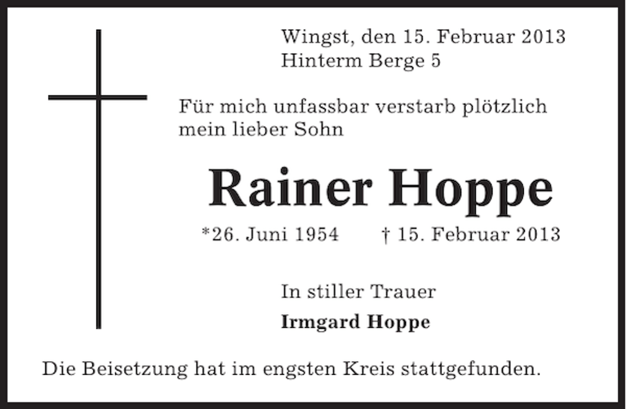 <p>Wingst, den 15. Februar 2013<br />Hinterm Berge 5<br />Für mich unfassbar verstarb plötzlich<br />mein lieber Sohn</p><p>Rainer Hoppe<br />*26. Juni 1954</p><p>† 15. Februar 2013</p><p>In stiller Trauer<br />Irmgard Hoppe<br />Die Beisetzung hat im engsten Kreis stattgefunden.</p>