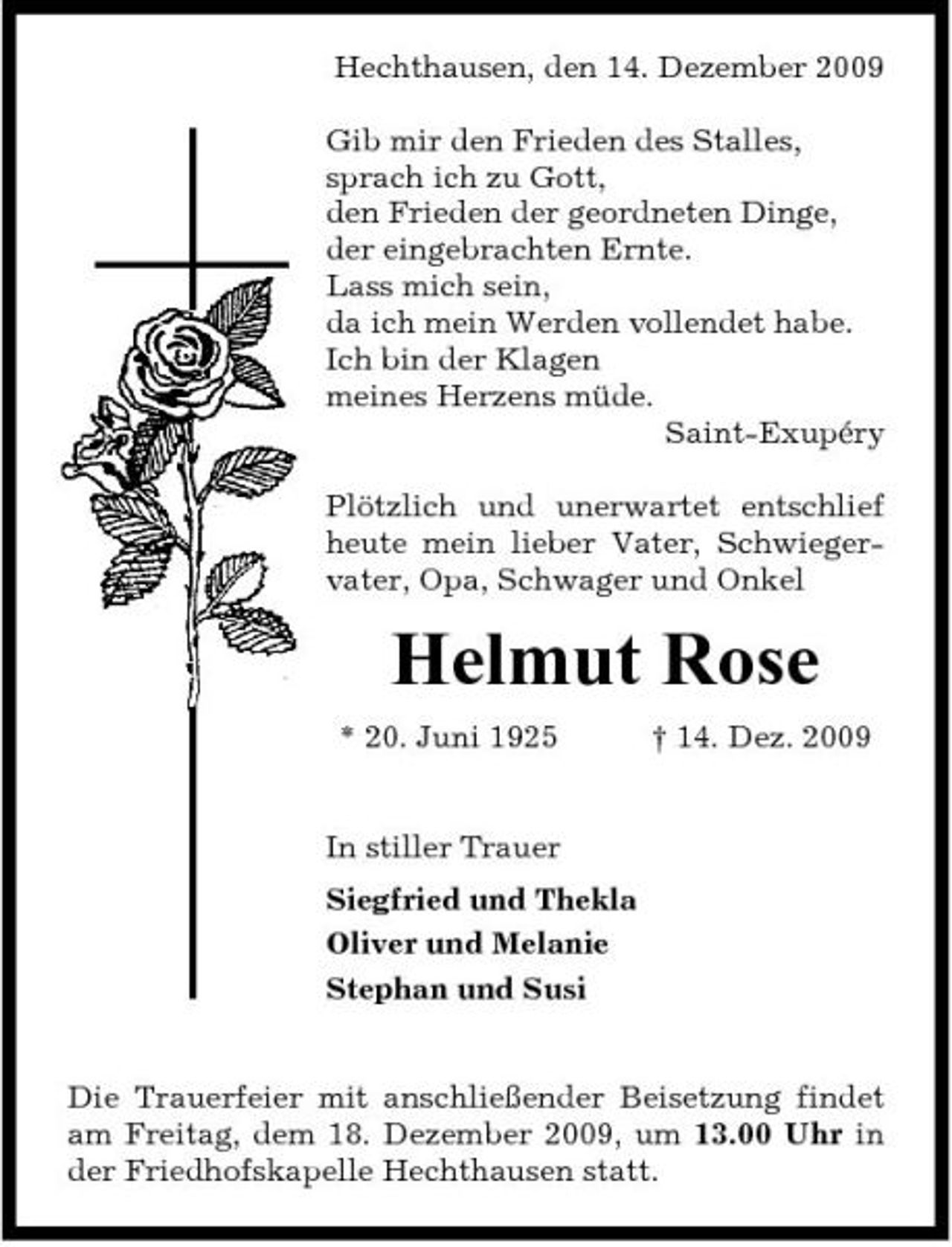 <p>Hechthausen, den 14. Dezember 2009 Gib mir den Frieden des Stalles, sprach ich zu Gott, den Frieden der geordneten Dinge, der eingebrachten Ernte. Lass mich sein, da ich mein Werden vollendet habe. Ich bin der Klagen meines Herzens müde. Saint-Exupéry Plötzlich und unerwartet entschlief heute mein lieber Vater, Schwiegervater, Opa, Schwager und Onkel</p><p>Helmut Rose<br />* 20. Juni 1925 † 14. Dez. 2009 In stiller Trauer Siegfried und Thekla Oliver und Melanie Stephan und Susi</p><p>Die Trauerfeier mit anschließender Beisetzung findet am Freitag, dem 18. Dezember 2009, um 13.00 Uhr in der Friedhofskapelle Hechthausen statt.</p>
