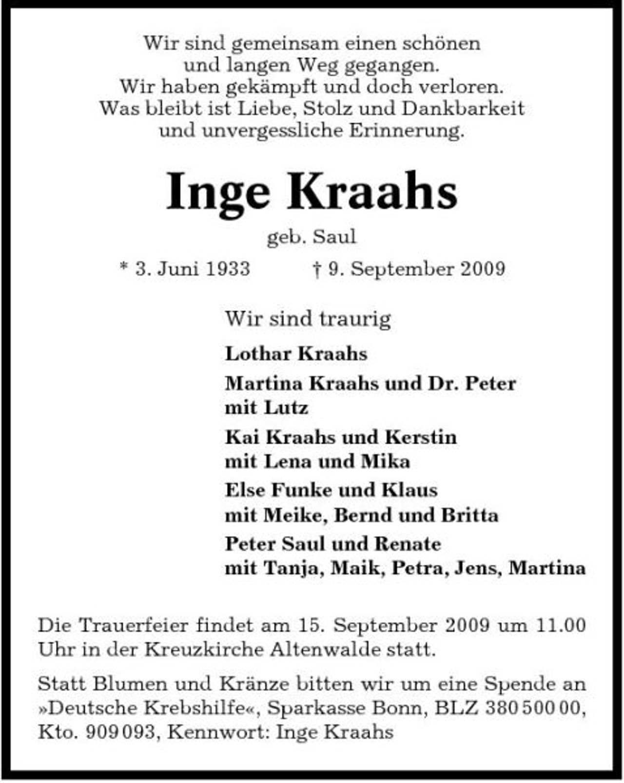 <p>Wir sind gemeinsam einen schönen und langen Weg gegangen. Wir haben gekämpft und doch verloren. Was bleibt ist Liebe, Stolz und Dankbarkeit und unvergessliche Erinnerung.</p><p>Inge Kraahs<br />geb. Saul * 3. Juni 1933 † 9. September 2009</p><p>Wir sind traurig<br />Lothar Kraahs Martina Kraahs und Dr. Peter mit Lutz Kai Kraahs und Kerstin mit Lena und Mika Else Funke und Klaus mit Meike, Bernd und Britta Peter Saul und Renate mit Tanja, Maik, Petra, Jens, Martina Die Trauerfeier findet am 15. September 2009 um 11.00 Uhr in der Kreuzkirche Altenwalde statt. Statt Blumen und Kränze bitten wir um eine Spende an »Deutsche Krebshilfe«, Sparkasse Bonn, BLZ 380 5, Kto. 93, Kennwort: Inge Kraahs</p>