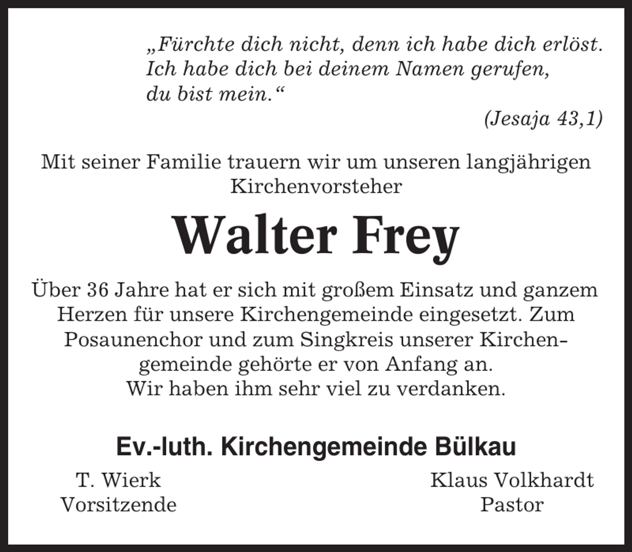 <p>„Fürchte dich nicht, denn ich habe dich erlöst.<br />Ich habe dich bei deinem Namen gerufen,<br />du bist mein.“<br />(Jesaja 43,1)<br />Mit seiner Familie trauern wir um unseren langjährigen<br />Kirchenvorsteher</p><p>Walter Frey<br />Über 36 Jahre hat er sich mit großem Einsatz und ganzem<br />Herzen für unsere Kirchengemeinde eingesetzt. Zum<br />Posaunenchor und zum Singkreis unserer Kirchengemeinde gehörte er von Anfang an.<br />Wir haben ihm sehr viel zu verdanken.</p><p>Ev.-luth. Kirchengemeinde Bülkau<br />T. Wierk<br />Vorsitzende</p><p>Klaus Volkhardt<br />Pastor</p>