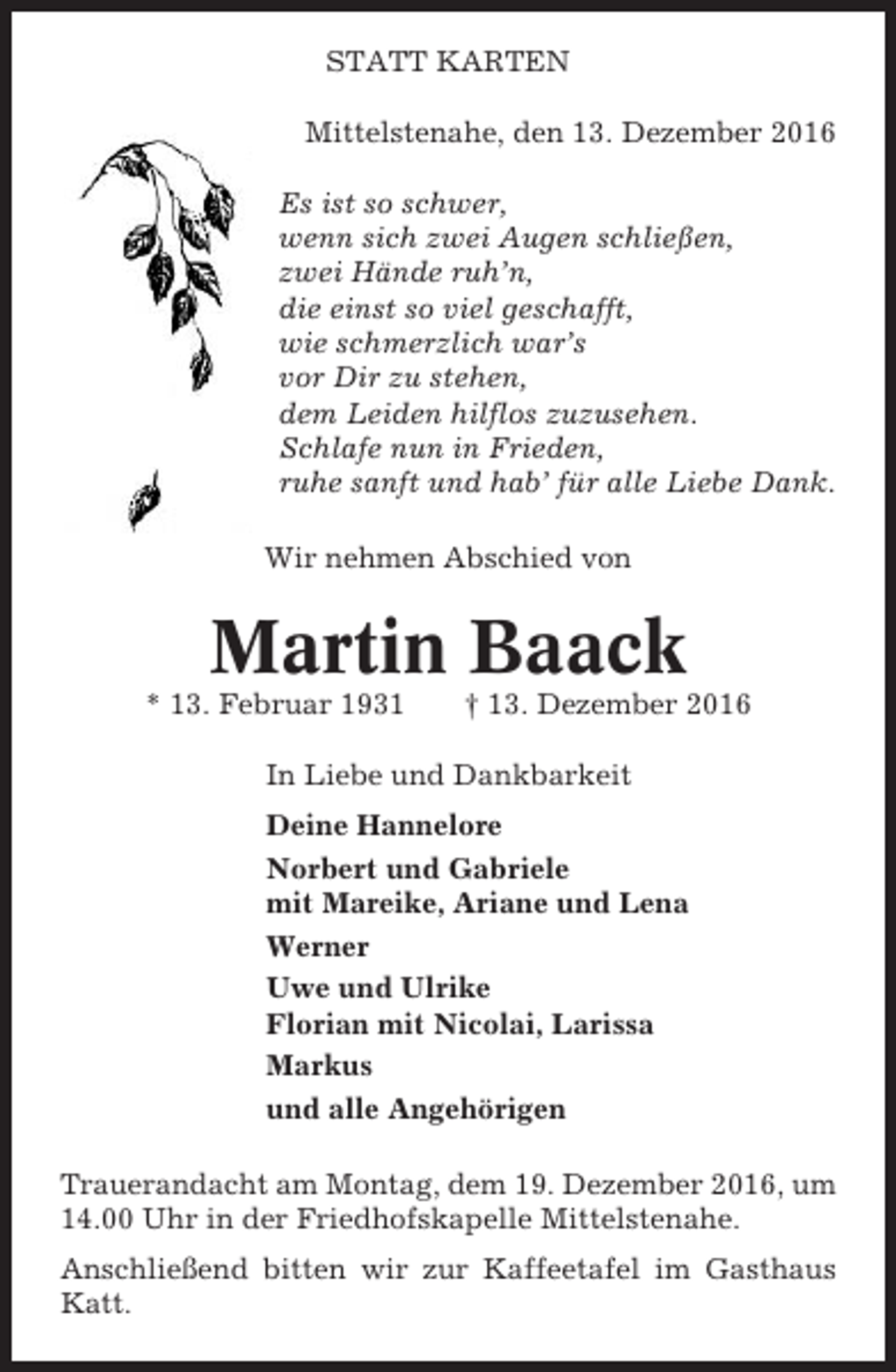 <p>STATT KARTEN<br />Mittelstenahe, den 13. Dezember 2016<br />Es ist so schwer,<br />wenn sich zwei Augen schließen,<br />zwei Hände ruh’n,<br />die einst so viel geschafft,<br />wie schmerzlich war’s<br />vor Dir zu stehen,<br />dem Leiden hilflos zuzusehen.<br />Schlafe nun in Frieden,<br />ruhe sanft und hab’ für alle Liebe Dank.<br />Wir nehmen Abschied von</p><p>Martin Baack<br />* 13. Februar 1931</p><p>† 13. Dezember 2016</p><p>In Liebe und Dankbarkeit<br />Deine Hannelore<br />Norbert und Gabriele<br />mit Mareike, Ariane und Lena<br />Werner<br />Uwe und Ulrike<br />Florian mit Nicolai, Larissa<br />Markus<br />und alle Angehörigen<br />Trauerandacht am Montag, dem 19. Dezember 2016, um<br />14.00 Uhr in der Friedhofskapelle Mittelstenahe.<br />Anschließend bitten wir zur Kaffeetafel im Gasthaus<br />Katt.</p>