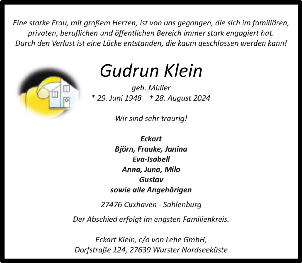 <p>Eine starke Frau, mit großem Herzen, ist von uns gegangen, die sich im familiären,<br />privaten, beruﬂichen und öﬀentlichen Bereich immer stark engagiert hat.<br />Durch den Verlust ist eine Lücke entstanden, die kaum geschlossen werden kann!</p><p>Gudrun Klein</p><p>geb. Müller<br />* 29. Juni 1948 † 28. August 2024<br />Wir sind sehr traurig!<br />Eckart<br />Björn, Frauke, Janina<br />Eva-Isabell<br />Anna, Juna, Milo<br />Gustav<br />sowie alle Angehörigen<br />27476 Cuxhaven - Sahlenburg<br />Der Abschied erfolgt im engsten Familienkreis.<br />Eckart Klein, c/o von Lehe GmbH,<br />Dorfstraße 124, 27639 Wurster Nordseeküste</p>