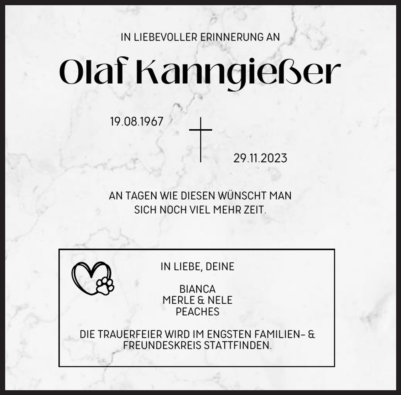 <p>IN LIEBEVOLLER ERINNERUNG AN</p><p>Olaf Kanngießer<br />19.08.1967<br />29.11.2023<br />AN TAGEN WIE DIESEN WÜNSCHT MAN<br />SICH NOCH VIEL MEHR ZEIT.</p><p>IN LIEBE, DEINE<br />BIANCA<br />MERLE &amp; NELE<br />PEACHES<br />DIE TRAUERFEIER WIRD IM ENGSTEN FAMILIEN- &amp;<br />FREUNDESKREIS STATTFINDEN.</p>