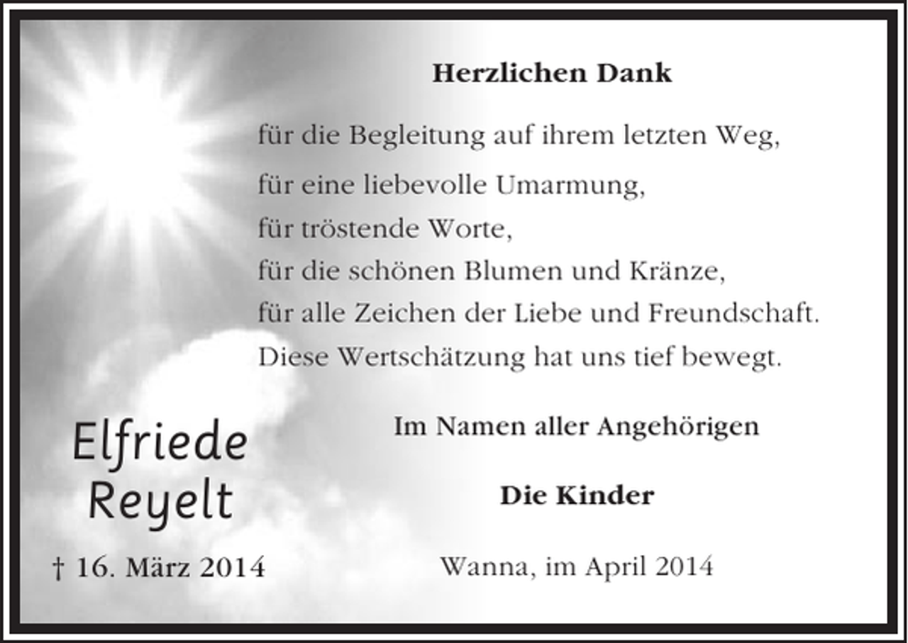 <p>Herzlichen Dank<br />für die Begleitung auf ihrem letzten Weg,<br />für eine liebevolle Umarmung,<br />für tröstende Worte,<br />für die schönen Blumen und Kränze,<br />für alle Zeichen der Liebe und Freundschaft.<br />Diese Wertschätzung hat uns tief bewegt.</p><p>Elfriede<br />Reyelt</p><p>Im Namen aller Angehörigen</p><p>† 16. März 2014</p><p>Wanna, im April 2014</p><p>Die Kinder</p>