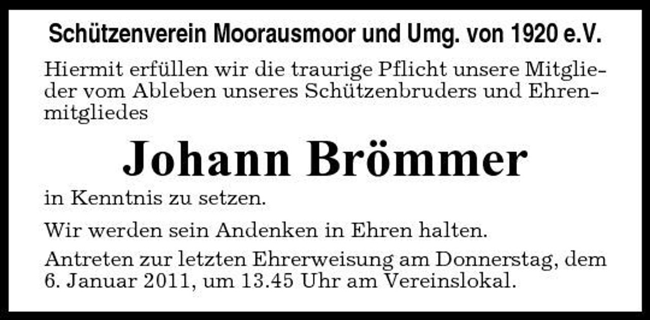 <p>Schützenverein Moorausmoor und Umg. von 1920 e.V.<br />Hiermit erfüllen wir die traurige Pflicht unsere Mitglieder vom Ableben unseres Schützenbruders und Ehrenmitgliedes</p><p>Johann Brömmer<br />in Kenntnis zu setzen. Wir werden sein Andenken in Ehren halten. Antreten zur letzten Ehrerweisung am Donnerstag, dem 6. Januar 2011, um 13.45 Uhr am Vereinslokal.</p>