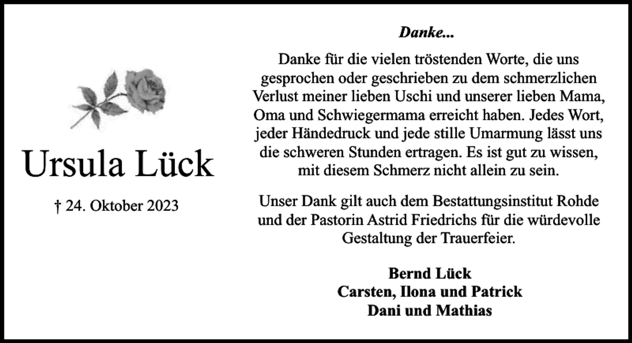 <p>Danke...</p><p>Ursula Lück<br />† 24. Oktober 2023</p><p>Danke für die vielen tröstenden Worte, die uns<br />gesprochen oder geschrieben zu dem schmerzlichen<br />Verlust meiner lieben Uschi und unserer lieben Mama,<br />Oma und Schwiegermama erreicht haben. Jedes Wort,<br />jeder Händedruck und jede stille Umarmung lässt uns<br />die schweren Stunden ertragen. Es ist gut zu wissen,<br />mit diesem Schmerz nicht allein zu sein.<br />Unser Dank gilt auch dem Bestattungsinstitut Rohde<br />und der Pastorin Astrid Friedrichs für die würdevolle<br />Gestaltung der Trauerfeier.<br />Bernd Lück<br />Carsten, Ilona und Patrick<br />Dani und Mathias</p>