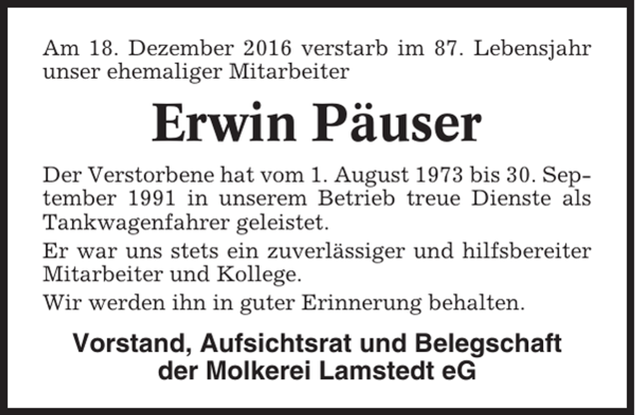 <p>Am 18. Dezember 2016 verstarb im 87. Lebensjahr<br />unser ehemaliger Mitarbeiter</p><p>Erwin Päuser<br />Der Verstorbene hat vom 1. August 1973 bis 30. September 1991 in unserem Betrieb treue Dienste als<br />Tankwagenfahrer geleistet.<br />Er war uns stets ein zuverlässiger und hilfsbereiter<br />Mitarbeiter und Kollege.<br />Wir werden ihn in guter Erinnerung behalten.</p><p>Vorstand, Aufsichtsrat und Belegschaft<br />der Molkerei Lamstedt eG</p>