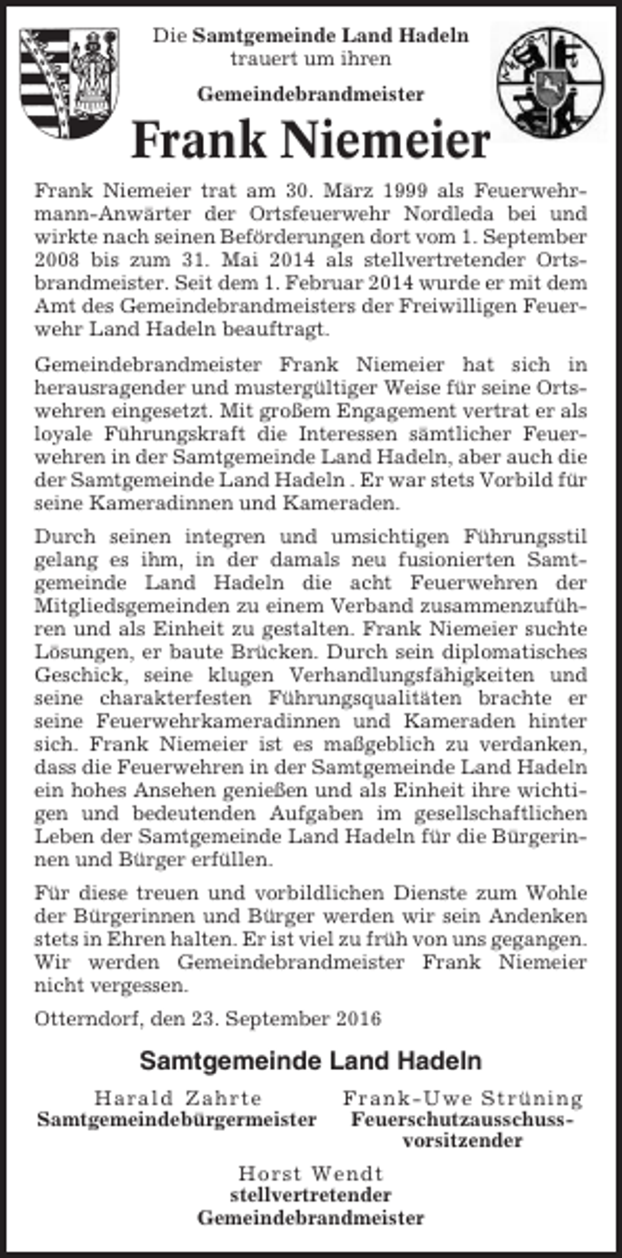 <p>Die Samtgemeinde Land Hadeln<br />trauert um ihren<br />Gemeindebrandmeister</p><p>Frank Niemeier<br />Frank Niemeier trat am 30. März 1999 als Feuerwehrmann-Anwärter der Ortsfeuerwehr Nordleda bei und<br />wirkte nach seinen Beförderungen dort vom 1. September<br />2008 bis zum 31. Mai 2014 als stellvertretender Ortsbrandmeister. Seit dem 1. Februar 2014 wurde er mit dem<br />Amt des Gemeindebrandmeisters der Freiwilligen Feuerwehr Land Hadeln beauftragt.<br />Gemeindebrandmeister Frank Niemeier hat sich in<br />herausragender und mustergültiger Weise für seine Ortswehren eingesetzt. Mit großem Engagement vertrat er als<br />loyale Führungskraft die Interessen sämtlicher Feuerwehren in der Samtgemeinde Land Hadeln, aber auch die<br />der Samtgemeinde Land Hadeln . Er war stets Vorbild für<br />seine Kameradinnen und Kameraden.<br />Durch seinen integren und umsichtigen Führungsstil<br />gelang es ihm, in der damals neu fusionierten Samtgemeinde Land Hadeln die acht Feuerwehren der<br />Mitgliedsgemeinden zu einem Verband zusammenzuführen und als Einheit zu gestalten. Frank Niemeier suchte<br />Lösungen, er baute Brücken. Durch sein diplomatisches<br />Geschick, seine klugen Verhandlungsfähigkeiten und<br />seine charakterfesten Führungsqualitäten brachte er<br />seine Feuerwehrkameradinnen und Kameraden hinter<br />sich. Frank Niemeier ist es maßgeblich zu verdanken,<br />dass die Feuerwehren in der Samtgemeinde Land Hadeln<br />ein hohes Ansehen genießen und als Einheit ihre wichtigen und bedeutenden Aufgaben im gesellschaftlichen<br />Leben der Samtgemeinde Land Hadeln für die Bürgerinnen und Bürger erfüllen.<br />Für diese treuen und vorbildlichen Dienste zum Wohle<br />der Bürgerinnen und Bürger werden wir sein Andenken<br />stets in Ehren halten. Er ist viel zu früh von uns gegangen.<br />Wir werden Gemeindebrandmeister Frank Niemeier<br />nicht vergessen.<br />Otterndorf, den 23. September 2016</p><p>Samtgemeinde Land Hadeln<br />Harald Zahrte<br />Samtgemeindebürgermeister</p><p>Frank-Uwe Strüning<br />Feuerschutzausschussvorsitzender</p><p>Horst Wendt<br />stellvertretender<br />Gemeindebrandmeister</p>