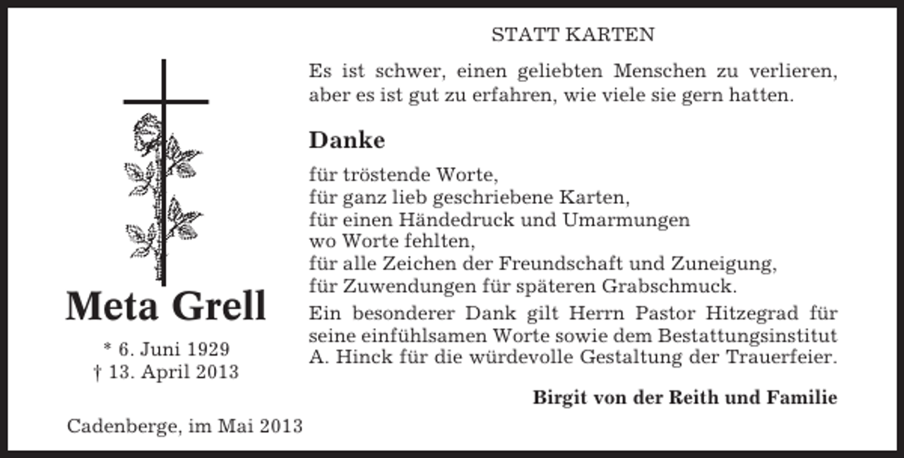 <p>STATT KARTEN<br />Es ist schwer, einen geliebten Menschen zu verlieren,<br />aber es ist gut zu erfahren, wie viele sie gern hatten.</p><p>Danke</p><p>Meta Grell<br />* 6. Juni 1929<br />† 13. April 2013</p><p>für tröstende Worte,<br />für ganz lieb geschriebene Karten,<br />für einen Händedruck und Umarmungen<br />wo Worte fehlten,<br />für alle Zeichen der Freundschaft und Zuneigung,<br />für Zuwendungen für späteren Grabschmuck.<br />Ein besonderer Dank gilt Herrn Pastor Hitzegrad für<br />seine einfühlsamen Worte sowie dem Bestattungsinstitut<br />A. Hinck für die würdevolle Gestaltung der Trauerfeier.<br />Birgit von der Reith und Familie</p><p>Cadenberge, im Mai 2013</p>