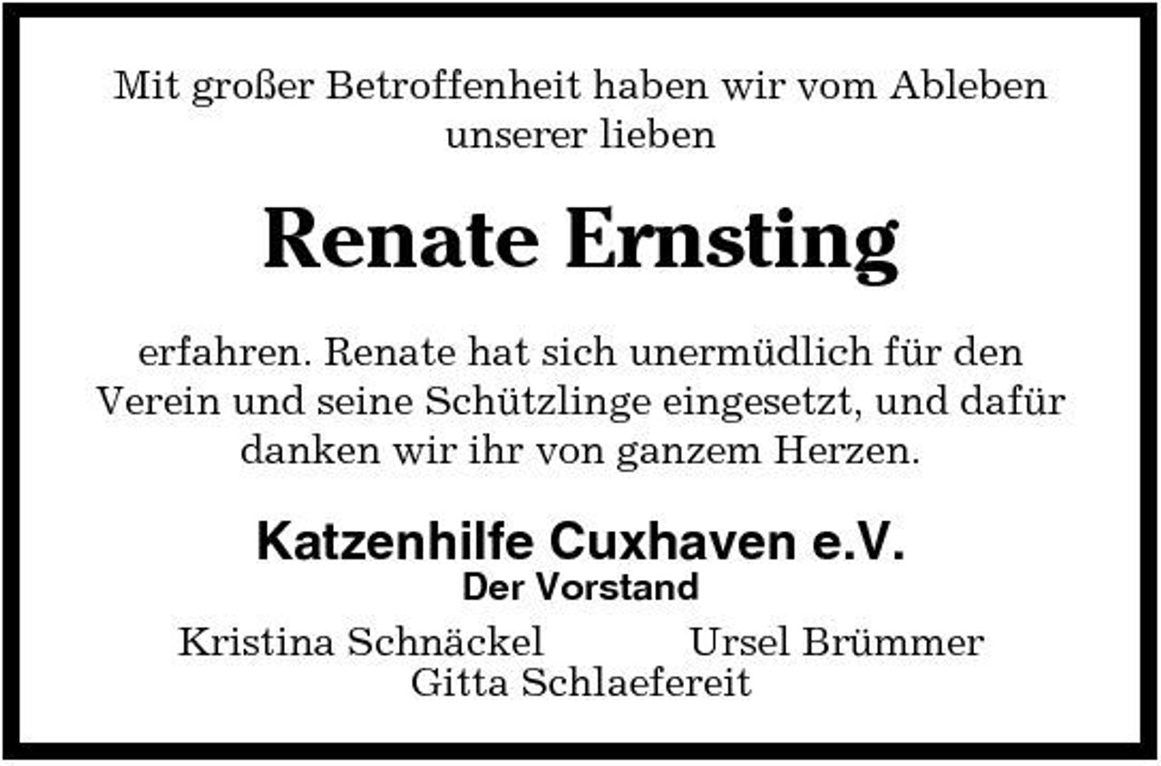 <p>Mit großer Betroffenheit haben wir vom Ableben unserer lieben</p><p>Renate Ernsting<br />erfahren. Renate hat sich unermüdlich für den Verein und seine Schützlinge eingesetzt, und dafür danken wir ihr von ganzem Herzen.</p><p>Katzenhilfe Cuxhaven e.V.<br />Der Vorstand</p><p>Kristina Schnäckel Ursel Brümmer Gitta Schlaefereit</p>