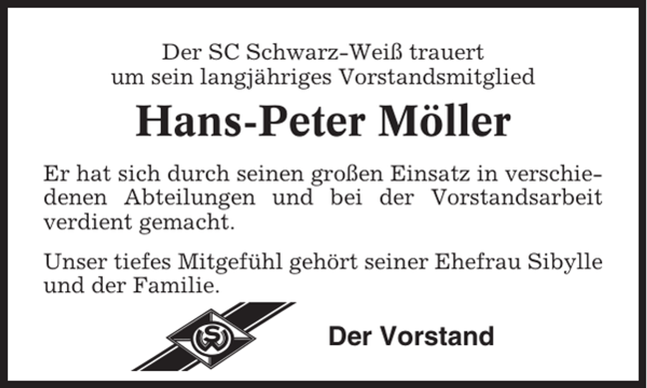 <p>Der SC Schwarz-Weiß trauert<br />um sein langjähriges Vorstandsmitglied</p><p>Hans-Peter Möller<br />Er hat sich durch seinen großen Einsatz in verschiedenen Abteilungen und bei der Vorstandsarbeit<br />verdient gemacht.<br />Unser tiefes Mitgefühl gehört seiner Ehefrau Sibylle<br />und der Familie.</p><p>Der Vorstand</p>