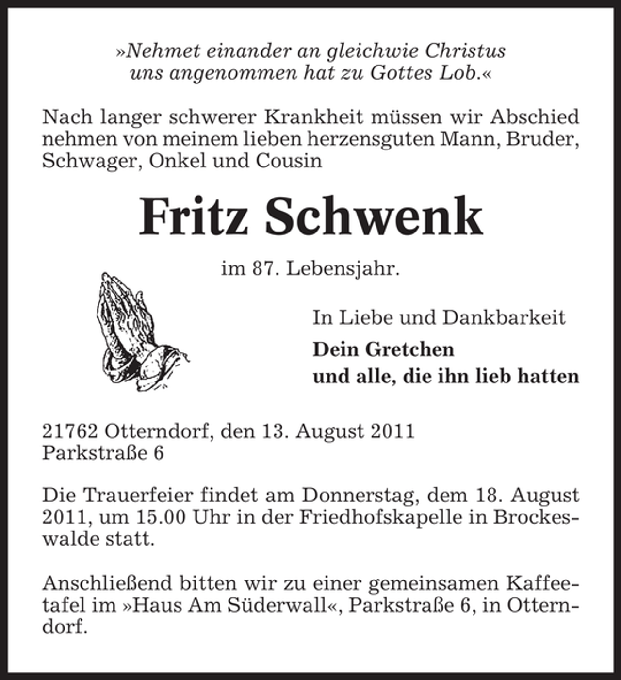 <p>»Nehmet einander an gleichwie Christus<br />uns angenommen hat zu Gottes Lob.«<br />Nach langer schwerer Krankheit müssen wir Abschied<br />nehmen von meinem lieben herzensguten Mann, Bruder,<br />Schwager, Onkel und Cousin</p><p>Fritz Schwenk<br />im 87. Lebensjahr.<br />In Liebe und Dankbarkeit<br />Dein Gretchen<br />und alle, die ihn lieb hatten<br />21762 Otterndorf, den 13. August 2011<br />Parkstraße 6<br />Die Trauerfeier findet am Donnerstag, dem 18. August<br />2011, um 15.00 Uhr in der Friedhofskapelle in Brockeswalde statt.<br />Anschließend bitten wir zu einer gemeinsamen Kaffeetafel im »Haus Am Süderwall«, Parkstraße 6, in Otterndorf.</p>