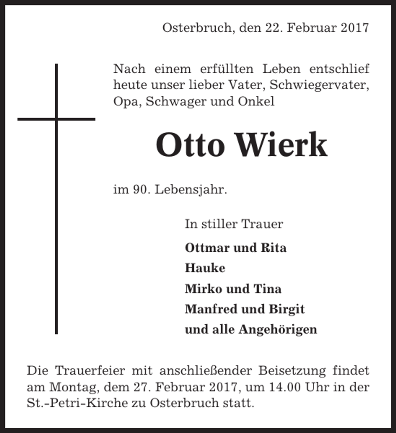 <p>Osterbruch, den 22. Februar 2017<br />Nach einem erfüllten Leben entschlief<br />heute unser lieber Vater, Schwiegervater,<br />Opa, Schwager und Onkel</p><p>Otto Wierk<br />im 90. Lebensjahr.<br />In stiller Trauer<br />Ottmar und Rita<br />Hauke<br />Mirko und Tina<br />Manfred und Birgit<br />und alle Angehörigen<br />Die Trauerfeier mit anschließender Beisetzung findet<br />am Montag, dem 27. Februar 2017, um 14.00 Uhr in der<br />St.-Petri-Kirche zu Osterbruch statt.</p>