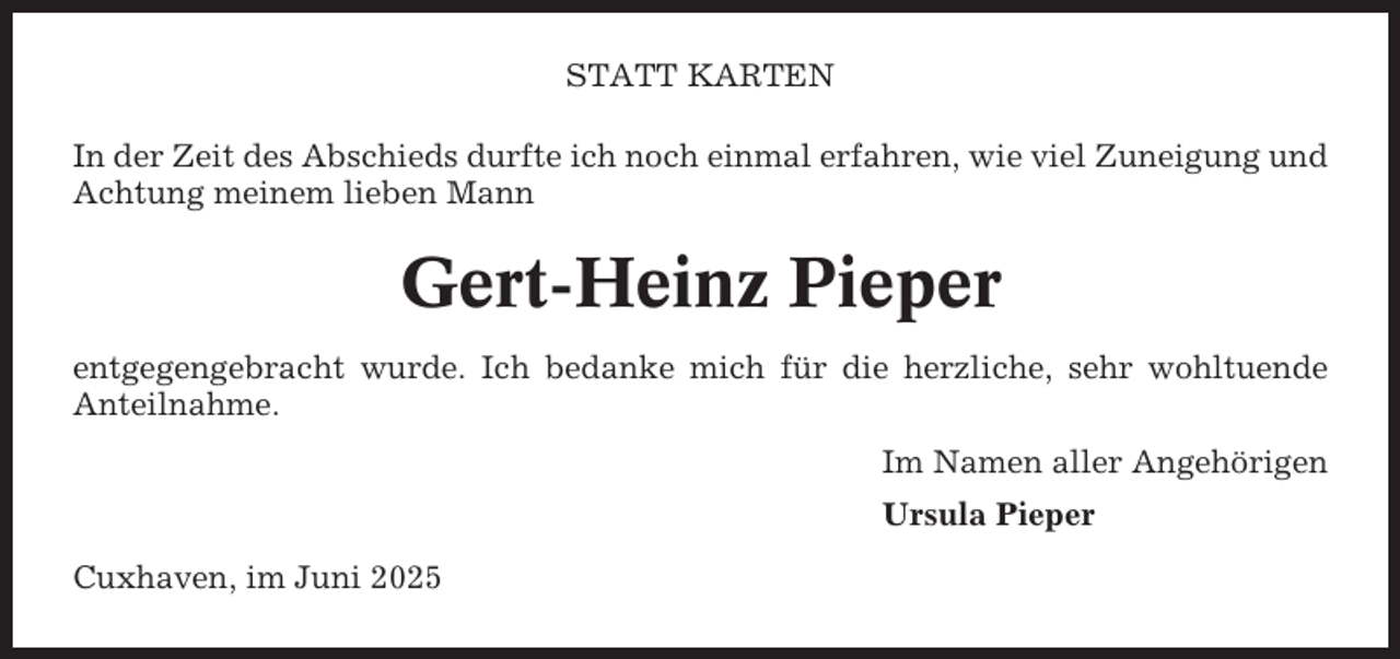 <p>STATT KARTEN<br />In der Zeit des Abschieds durfte ich noch einmal erfahren, wie viel Zuneigung und<br />Achtung meinem lieben Mann</p><p>Gert-Heinz Pieper<br />entgegengebracht wurde. Ich bedanke mich für die herzliche, sehr wohltuende<br />Anteilnahme.<br />Im Namen aller Angehörigen<br />Ursula Pieper<br />Cuxhaven, im Juni 2025</p>