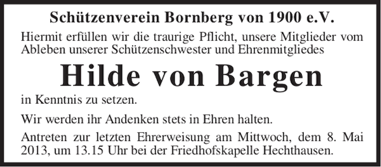 <p>Schützenverein Bornberg von 1900 e.V.<br />Hiermit erfüllen wir die traurige Pflicht, unsere Mitglieder vom<br />Ableben unserer Schützenschwester und Ehrenmitgliedes</p><p>Hilde von Bargen<br />in Kenntnis zu setzen.<br />Wir werden ihr Andenken stets in Ehren halten.<br />Antreten zur letzten Ehrerweisung am Mittwoch, dem 8. Mai<br />2013, um 13.15 Uhr bei der Friedhofskapelle Hechthausen.</p>