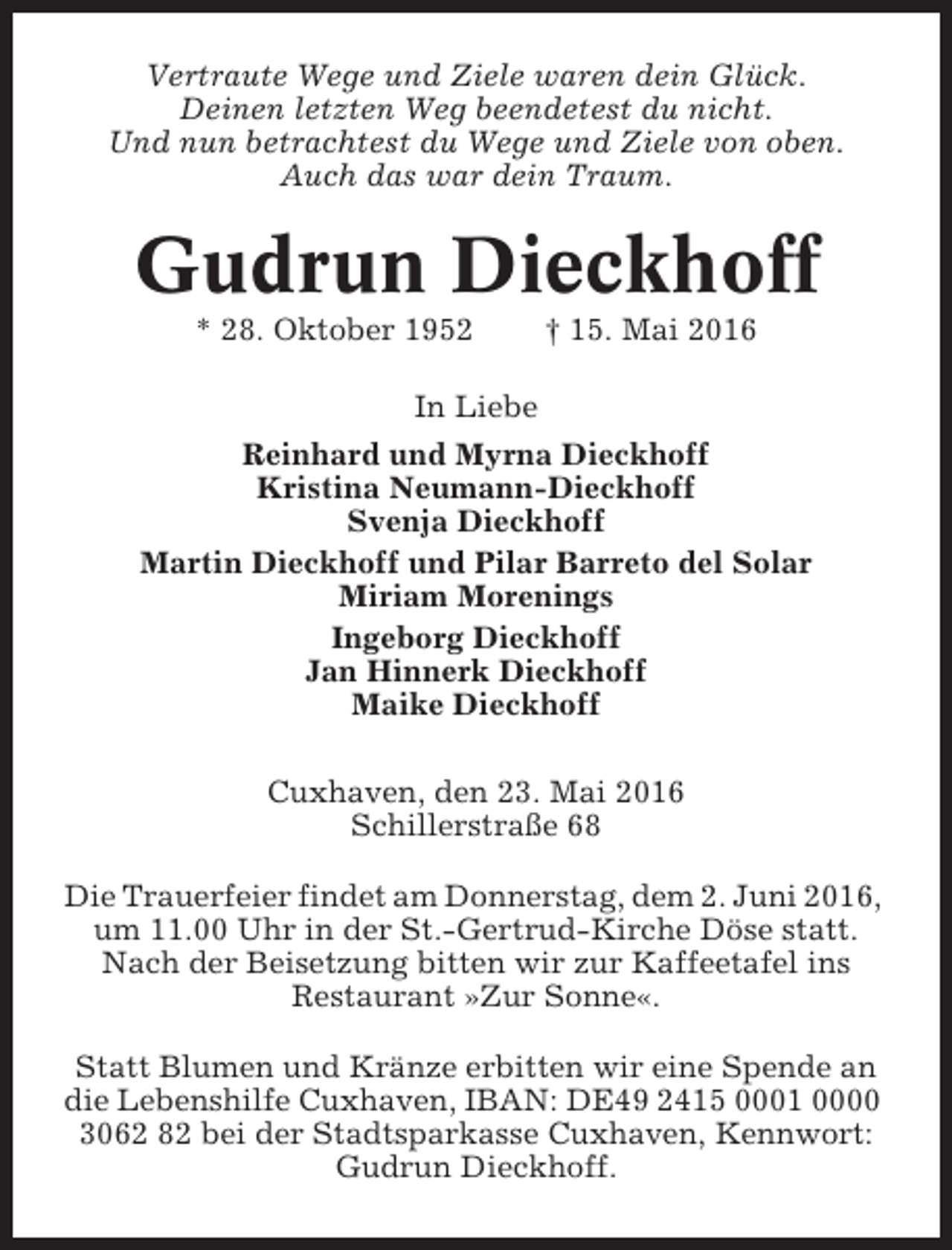 <p>Vertraute Wege und Ziele waren dein Glück.<br />Deinen letzten Weg beendetest du nicht.<br />Und nun betrachtest du Wege und Ziele von oben.<br />Auch das war dein Traum.</p><p>Gudrun Dieckhoff<br />* 28. Oktober 1952</p><p>† 15. Mai 2016</p><p>In Liebe<br />Reinhard und Myrna Dieckhoff<br />Kristina Neumann-Dieckhoff<br />Svenja Dieckhoff<br />Martin Dieckhoff und Pilar Barreto del Solar<br />Miriam Morenings<br />Ingeborg Dieckhoff<br />Jan Hinnerk Dieckhoff<br />Maike Dieckhoff<br />Cuxhaven, den 23. Mai 2016<br />Schillerstraße 68<br />Die Trauerfeier findet am Donnerstag, dem 2. Juni 2016,<br />um 11.00 Uhr in der St.-Gertrud-Kirche Döse statt.<br />Nach der Beisetzung bitten wir zur Kaffeetafel ins<br />Restaurant »Zur Sonne«.<br />Statt Blumen und Kränze erbitten wir eine Spende an<br />die Lebenshilfe Cuxhaven, IBAN: DE49 2415 0001 0000<br />3062 82 bei der Stadtsparkasse Cuxhaven, Kennwort:<br />Gudrun Dieckhoff.</p>