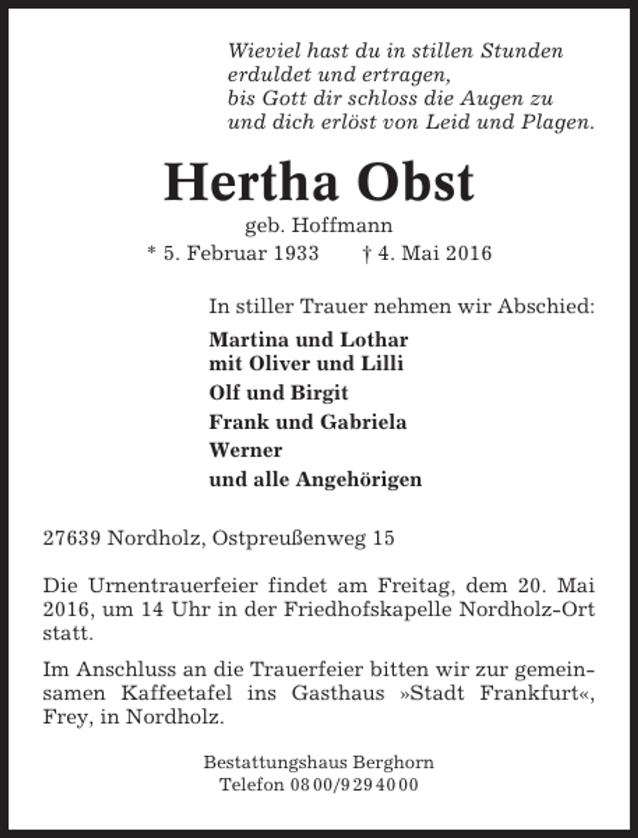 <p>Wieviel hast du in stillen Stunden<br />erduldet und ertragen,<br />bis Gott dir schloss die Augen zu<br />und dich erlöst von Leid und Plagen.</p><p>Hertha Obst<br />geb. Hoffmann<br />* 5. Februar 1933<br />† 4. Mai 2016<br />In stiller Trauer nehmen wir Abschied:<br />Martina und Lothar<br />mit Oliver und Lilli<br />Olf und Birgit<br />Frank und Gabriela<br />Werner<br />und alle Angehörigen<br />27639 Nordholz, Ostpreußenweg 15<br />Die Urnentrauerfeier findet am Freitag, dem 20. Mai<br />2016, um 14 Uhr in der Friedhofskapelle Nordholz-Ort<br />statt.<br />Im Anschluss an die Trauerfeier bitten wir zur gemeinsamen Kaffeetafel ins Gasthaus »Stadt Frankfurt«,<br />Frey, in Nordholz.<br />Bestattungshaus Berghorn<br />Telefon 08 00/9 29 40</p>
