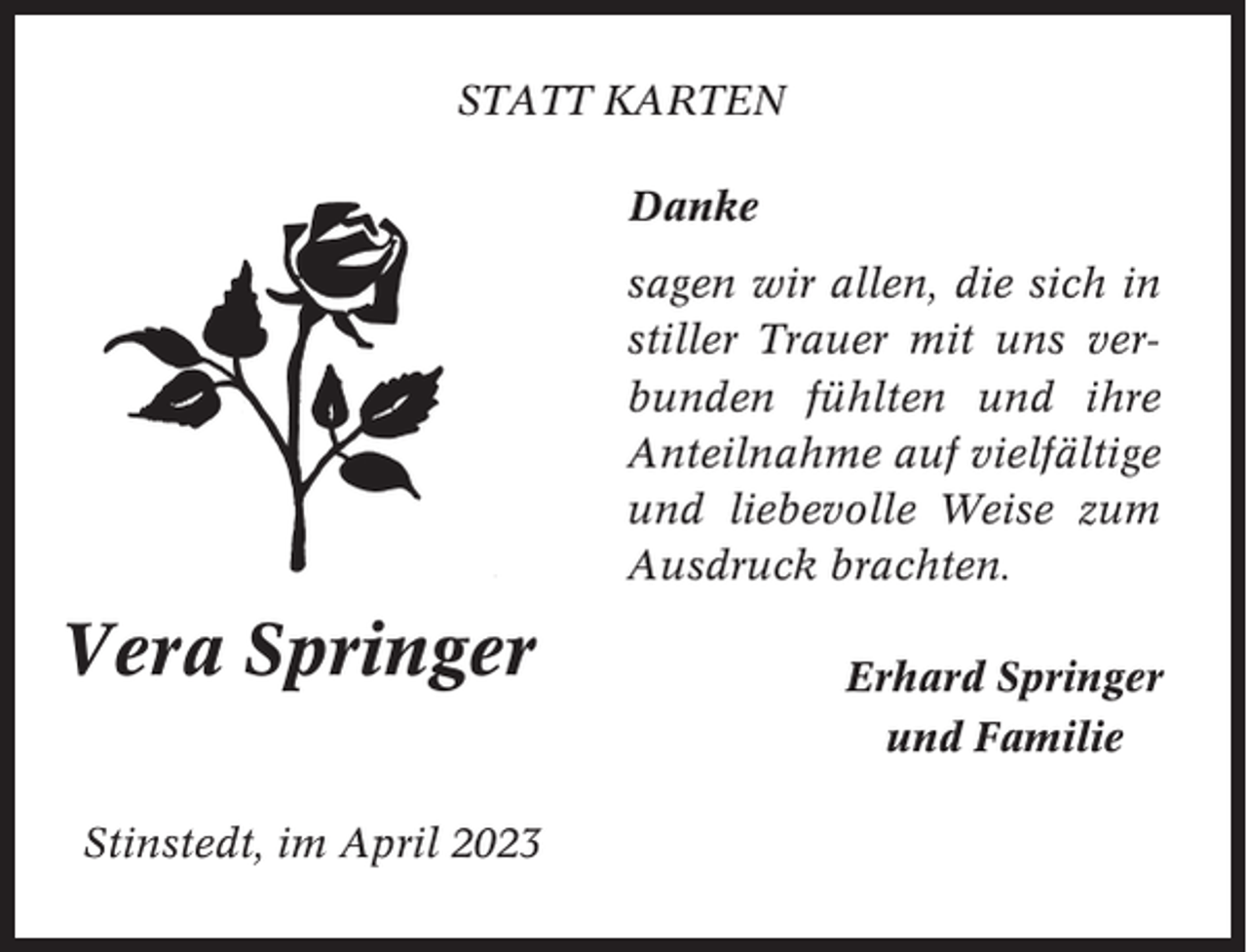 <p>STATT KARTEN<br />Danke<br />sagen wir allen, die sich in<br />stiller Trauer mit uns verbunden fühlten und ihre<br />Anteilnahme auf vielfältige<br />und liebevolle Weise zum<br />Ausdruck brachten.</p><p>Vera Springer<br />Stinstedt, im April 2023</p><p>Erhard Springer<br />und Familie</p>