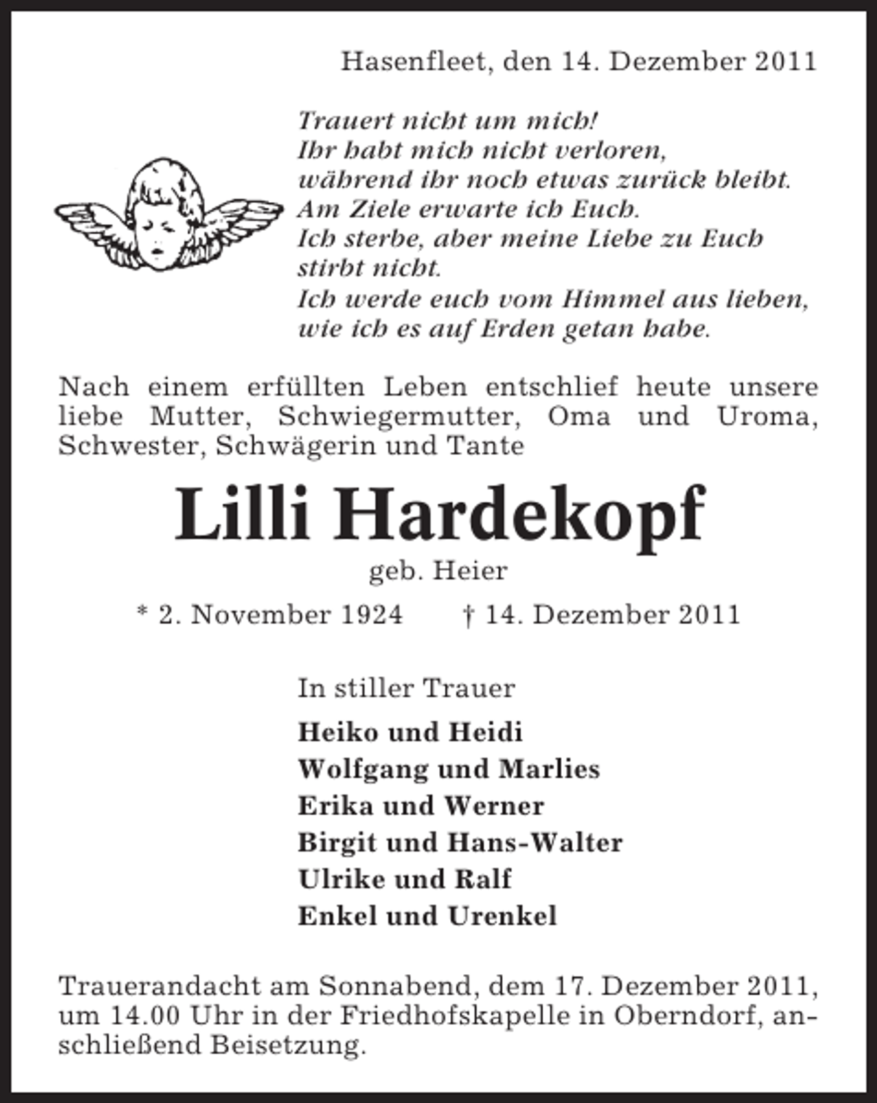 <p>Hasenfleet, den 14. Dezember 2011<br />Trauert nicht um mich!<br />Ihr habt mich nicht verloren,<br />während ihr noch etwas zurück bleibt.<br />Am Ziele erwarte ich Euch.<br />Ich sterbe, aber meine Liebe zu Euch<br />stirbt nicht.<br />Ich werde euch vom Himmel aus lieben,<br />wie ich es auf Erden getan habe.<br />Nach einem erfüllten Leben entschlief heute unsere<br />liebe Mutter, Schwiegermutter, Oma und Uroma,<br />Schwester, Schwägerin und Tante</p>
<p>Lilli Hardekopf<br />geb. Heier<br />* 2. November 1924</p>
<p>† 14. Dezember 2011</p>
<p>In stiller Trauer<br />Heiko und Heidi<br />Wolfgang und Marlies<br />Erika und Werner<br />Birgit und Hans-Walter<br />Ulrike und Ralf<br />Enkel und Urenkel<br />Trauerandacht am Sonnabend, dem 17. Dezember 2011,<br />um 14.00 Uhr in der Friedhofskapelle in Oberndorf, anschließend Beisetzung.</p>