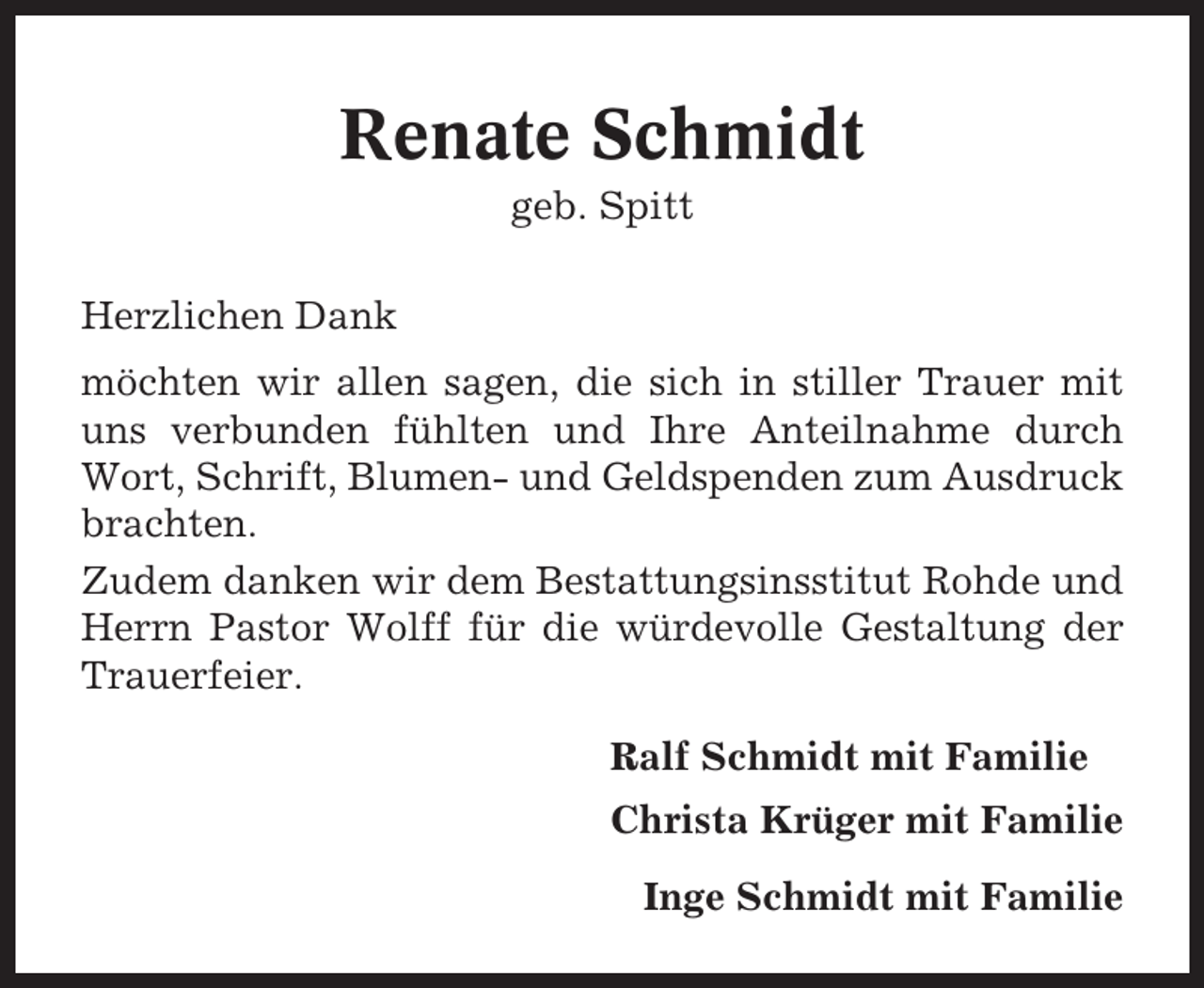 <p>Renate Schmidt<br />geb. Spitt<br />Herzlichen Dank<br />möchten wir allen sagen, die sich in stiller Trauer mit<br />uns verbunden fühlten und Ihre Anteilnahme durch<br />Wort, Schrift, Blumen- und Geldspenden zum Ausdruck<br />brachten.<br />Zudem danken wir dem Bestattungsinsstitut Rohde und<br />Herrn Pastor Wolff für die würdevolle Gestaltung der<br />Trauerfeier.<br />Ralf Schmidt mit Familie<br />Christa Krüger mit Familie<br />Inge Schmidt mit Familie</p>