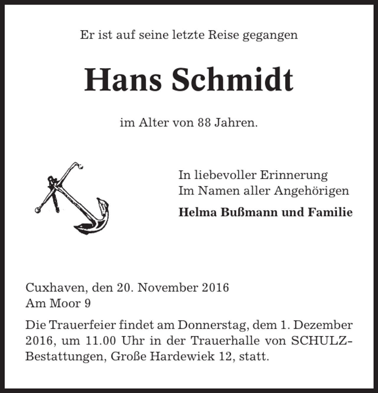 <p>Er ist auf seine letzte Reise gegangen</p><p>Hans Schmidt<br />im Alter von 88 Jahren.</p><p>In liebevoller Erinnerung<br />Im Namen aller Angehörigen<br />Helma Bußmann und Familie</p><p>Cuxhaven, den 20. November 2016<br />Am Moor 9<br />Die Trauerfeier findet am Donnerstag, dem 1. Dezember<br />2016, um 11.00 Uhr in der Trauerhalle von SCHULZBestattungen, Große Hardewiek 12, statt.</p>