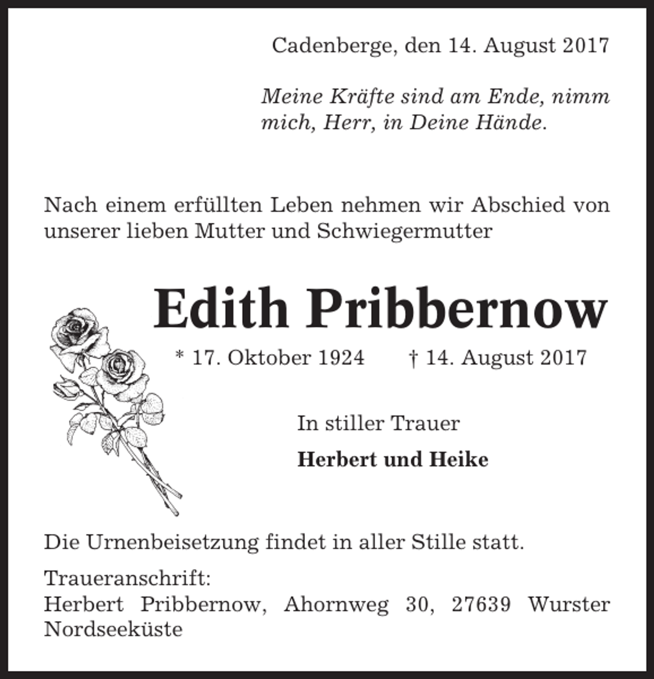 <p>Cadenberge, den 14. August 2017<br />Meine Kräfte sind am Ende, nimm<br />mich, Herr, in Deine Hände.</p><p>Nach einem erfüllten Leben nehmen wir Abschied von<br />unserer lieben Mutter und Schwiegermutter</p><p>Edith Pribbernow<br />* 17. Oktober 1924</p><p>† 14. August 2017</p><p>In stiller Trauer<br />Herbert und Heike</p><p>Die Urnenbeisetzung findet in aller Stille statt.<br />Traueranschrift:<br />Herbert Pribbernow, Ahornweg 30, 27639 Wurster<br />Nordseeküste</p>