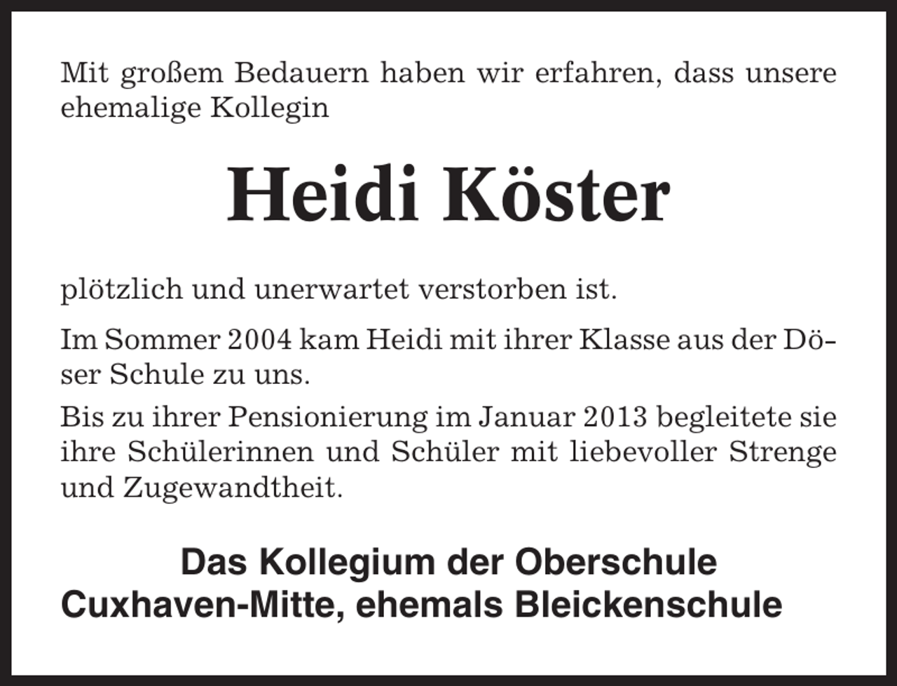 <p>Mit großem Bedauern haben wir erfahren, dass unsere<br />ehemalige Kollegin</p><p>Heidi Köster<br />plötzlich und unerwartet verstorben ist.<br />Im Sommer 2004 kam Heidi mit ihrer Klasse aus der Döser Schule zu uns.<br />Bis zu ihrer Pensionierung im Januar 2013 begleitete sie<br />ihre Schülerinnen und Schüler mit liebevoller Strenge<br />und Zugewandtheit.</p><p>Das Kollegium der Oberschule<br />Cuxhaven-Mitte, ehemals Bleickenschule</p>