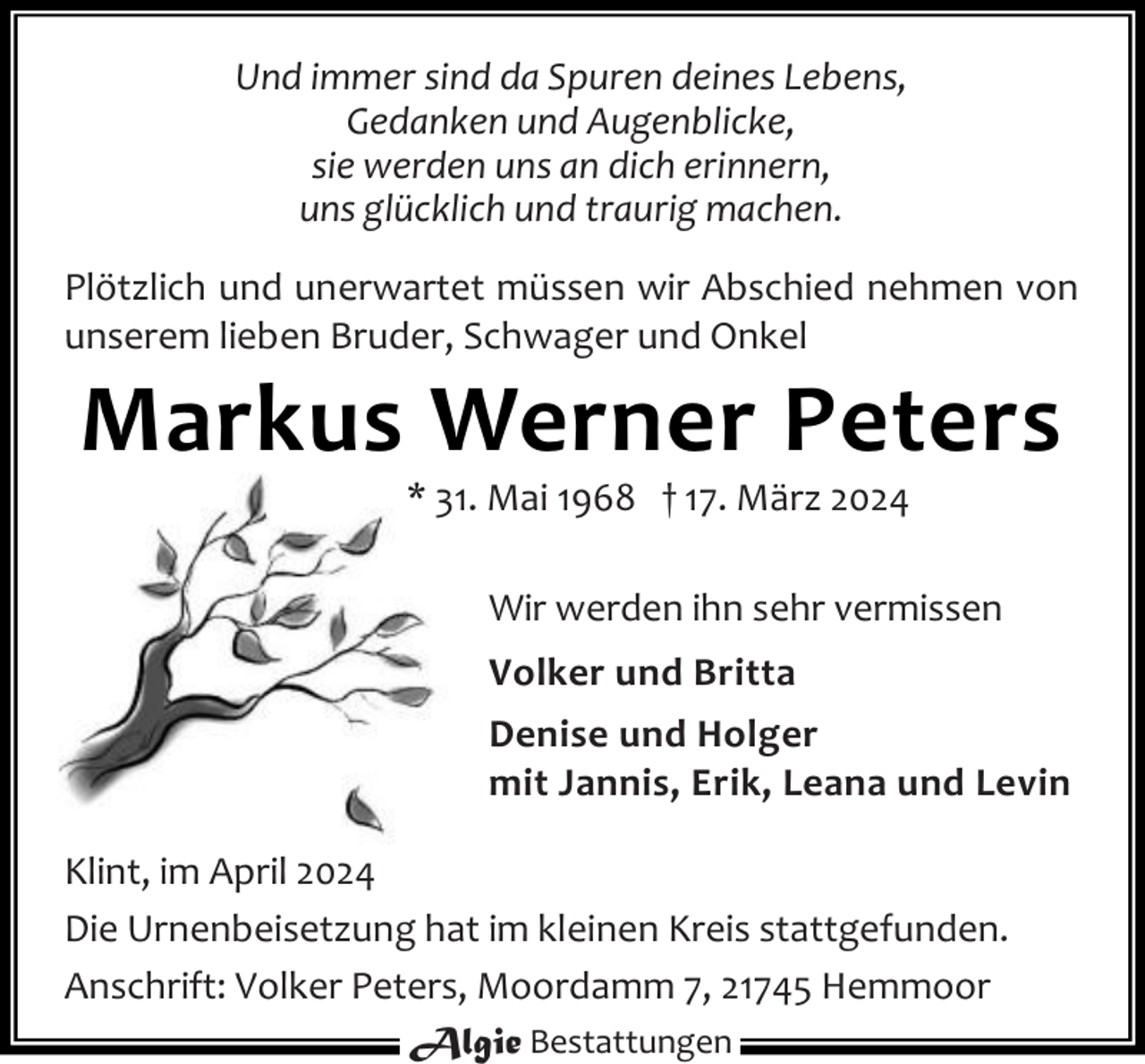 <p>Und immer sind da Spuren deines Lebens,<br />Gedanken und Augenblicke,<br />sie werden uns an dich erinnern,<br />uns glücklich und traurig machen.<br />Plötzlich und unerwartet müssen wir Abschied nehmen von<br />unserem lieben Bruder, Schwager und Onkel</p><p>Markus Werner Peters<br />* 31. Mai 1968 † 17. März 2024</p><p>Wir werden ihn sehr vermissen<br />Volker und Britta<br />Denise und Holger<br />mit Jannis, Erik, Leana und Levin<br />Klint, im April 2024<br />Die Urnenbeisetzung hat im kleinen Kreis stattgefunden.<br />Anschrift: Volker Peters, Moordamm 7, 21745 Hemmoor<br />Algie Bestattungen</p>