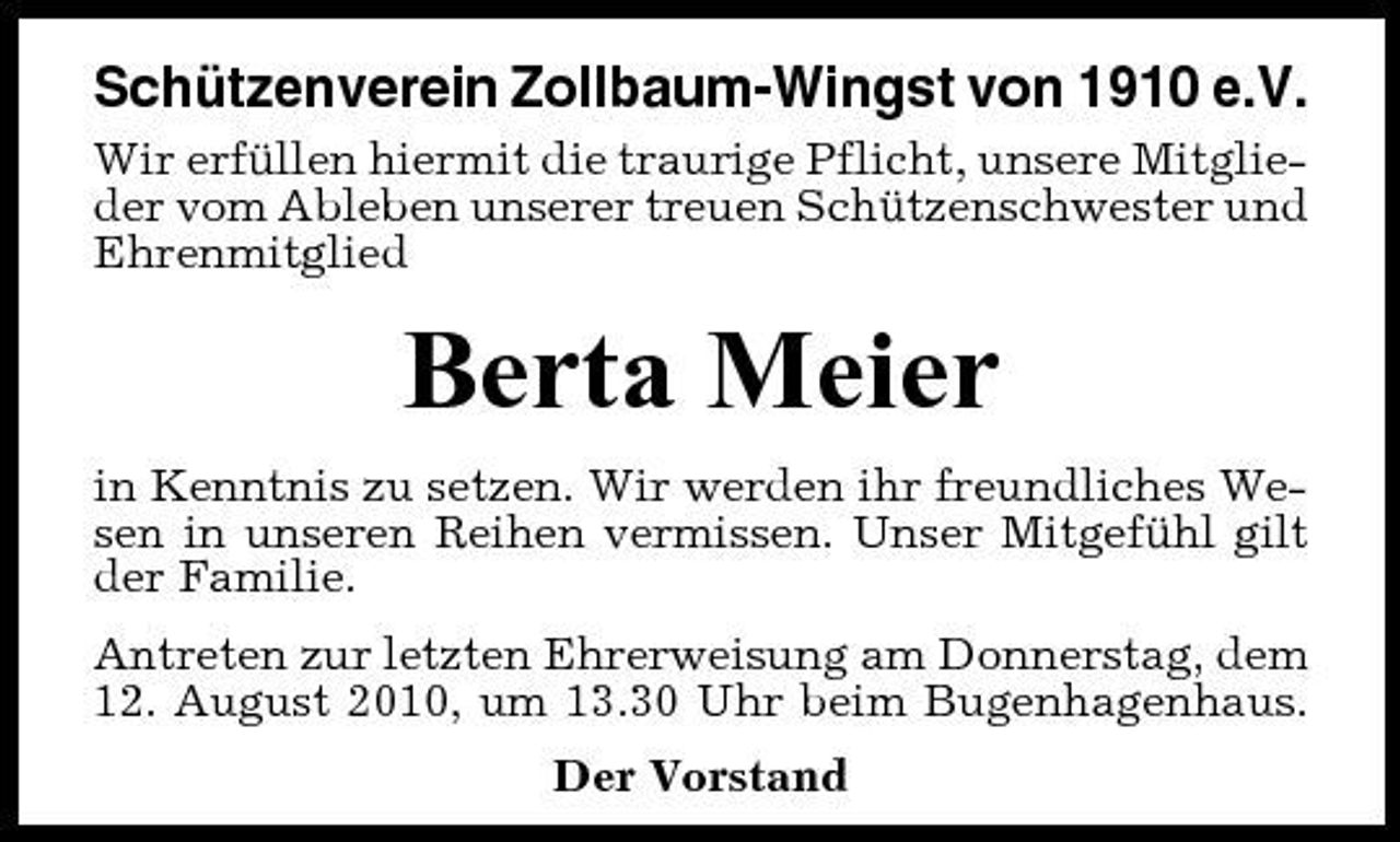 <p>Schützenverein Zollbaum-Wingst von 1910 e.V.<br />Wir erfüllen hiermit die traurige Pflicht, unsere Mitglieder vom Ableben unserer treuen Schützenschwester und Ehrenmitglied</p><p>Berta Meier<br />in Kenntnis zu setzen. Wir werden ihr freundliches Wesen in unseren Reihen vermissen. Unser Mitgefühl gilt der Familie. Antreten zur letzten Ehrerweisung am Donnerstag, dem 12. August 2010, um 13.30 Uhr beim Bugenhagenhaus. Der Vorstand</p>